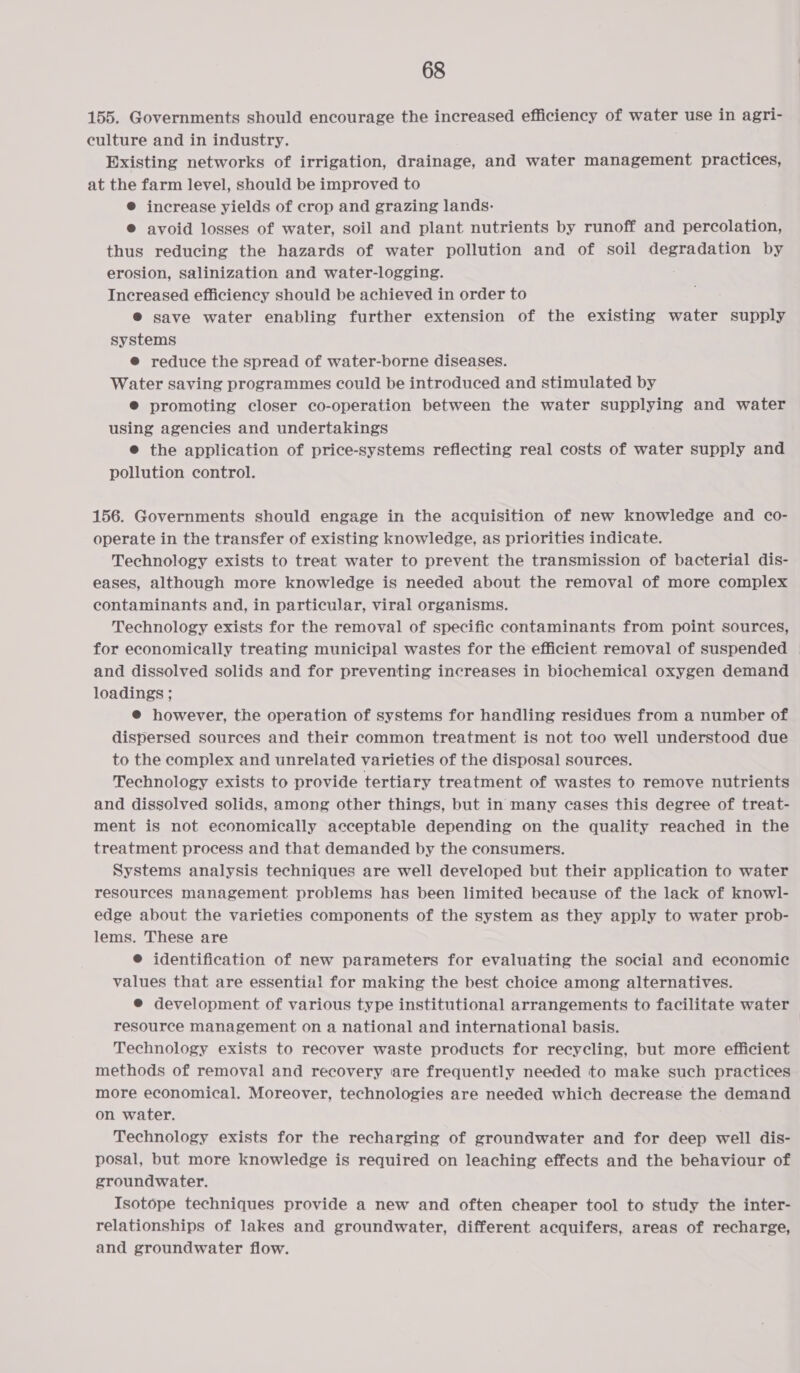 155. Governments should encourage the increased efficiency of water use in agri- culture and in industry. Existing networks of irrigation, drainage, and water management practices, at the farm level, should be improved to ® increase yields of crop and grazing lands: ®@ avoid losses of water, soil and plant nutrients by runoff and percolation, thus reducing the hazards of water pollution and of soil bai cemenln ys by erosion, salinization and water-logging. Increased efficiency should be achieved in order to ® save water enabling further extension of the existing water supply systems @ reduce the spread of water-borne diseases. Water saving programmes could be introduced and stimulated by ® promoting closer co-operation between the water supplying and water using agencies and undertakings e the application of price-systems reflecting real costs of water supply and pollution control. 156. Governments should engage in the acquisition of new knowledge and co- operate in the transfer of existing knowledge, as priorities indicate. Technology exists to treat water to prevent the transmission of bacterial dis- eases, although more knowledge is needed about the removal of more complex contaminants and, in particular, viral organisms. Technology exists for the removal of specific contaminants from point sources, for economically treating municipal wastes for the efficient removal of suspended | and dissolved solids and for preventing increases in biochemical oxygen demand loadings ; @ however, the operation of systems for handling residues from a number of dispersed sources and their common treatment is not too well understood due to the complex and unrelated varieties of the disposal sources. Technology exists to provide tertiary treatment of wastes to remove nutrients and dissolved solids, among other things, but in many cases this degree of treat- ment is not economically acceptable depending on the quality reached in the treatment process and that demanded by the consumers. Systems analysis techniques are well developed but their application to water resources management problems has been limited because of the lack of knowl- edge about the varieties components of the system as they apply to water prob- lems. These are ® identification of new parameters for evaluating the social and economic values that are essential for making the best choice among alternatives. @ development of various type institutional arrangements to facilitate water resource management on a national and international basis. | Technology exists to recover waste products for recycling, but more efficient methods of removal and recovery ‘are frequently needed to make such practices more economical. Moreover, technologies are needed which decrease the demand on water. Technology exists for the recharging of groundwater and for deep well dis- posal, but more knowledge is required on leaching effects and the behaviour of groundwater. Isotope techniques provide a new and often cheaper tool to study the inter- relationships of lakes and groundwater, different acquifers, areas of recharge, and groundwater flow.