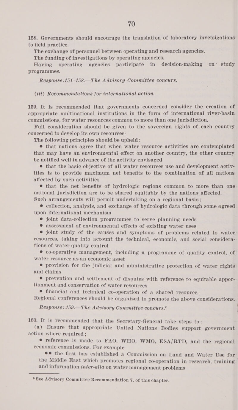 158. Governments should encourage the translation of laboratory invetsigations to field practice. The exchange of personnel between operating and research agencies. The funding of investigations by operating agencies. Having operating agencies participate in decision-making on study programmes. Response :151-158.—The Advisory Committee concurs. (iii) Recommendations for international action 159. It is recommended that governments concerned consider the creation of appropriate multinational institutions in the form of international river-basin commissions, for water resources common to more than one jurisdiction. Full consideration should be given to the sovereign rights of each country concerned to develop its own resources: The following principles should be upheld : ® that nations agree that when water resource activities are contemplated that may have an environmental effect on another country, the other country be notified well in advance of the activity envisaged @ that the basic objective of all water resources use and development activ- ities is to provide maximum net benefits to the combination of all nations affected by such activities ® that the net benefits of hydrologic regions common to more than one: national jurisdiction are to be shared equitably by the nations affected. Such arrangements will permit undertaking on a regional basis; ® collection, analysis, and exchange of hydrologic data through some agreed . upon international mechanism @® joint data-collection programmes to serve planning needs ® assessment of environmental effects of existing water uses ® joint study of the causes and symptoms of problems related to water’ resources, taking into account the technical; economic, and social considera- - tions of water quality control ® co-operative management, including a programme of quality control, of’ water resource as an economic asset ® provision for the judicial and administrative protection of water rights | and claims ® prevention and settlement of disputes with reference to equitable appor- : tionment and conservation of water resources @ financial and technical co-operation of a shared resource. Regional conferences should be organized to promote the above considerations. — Response: 159.—The Advisory Committee concurs.” 160. It is recommended that the Secretary-General take steps to: (a) Ensure that appropriate United Nations Bodies support government — action where required ; e reference is made to FAO, WHO, WMO, ESA/RTD, and the regional economic commissions. For example ee the first has established a Commission on Land and Water Use for: the Middle East which promotes regional co-operation in research, training and information inter-alia on water management problems ® See Advisory Committee Recommendation 7. of this chapter.