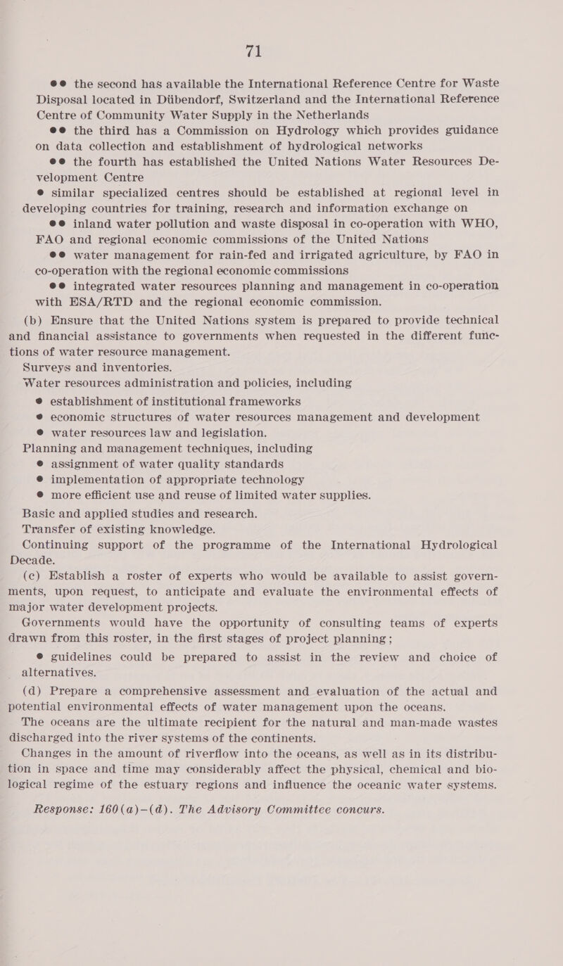 (ik @@ the second has available the International Reference Centre for Waste Disposal located in Diibendorf, Switzerland and the International Reference Centre of Community Water Supply in the Netherlands ee the third has a Commission on Hydrology which provides guidance on data collection and establishment of hydrological networks ee the fourth has established the United Nations Water Resources De- velopment Centre ® similar specialized centres should be established at regional level in developing countries for training, research and information exchange on @e@ inland water pollution and waste disposal in co-operation with WHO, FAO and regional economic commissions of the United Nations ee water management for rain-fed and irrigated agriculture, by FAO in co-operation with the regional economic commissions @@® integrated water resources planning and management in co-operation with ESA/RTD and the regional economic commission. (b) Ensure that the United Nations system is prepared to provide technical and financial assistance to governments when requested in the different furnc- tions of water resource management. Surveys and inventories. Water resources administration and policies, including ® establishment of institutional frameworks ® economic structures of water resources management and development ® water resources law and legislation. Planning and management techniques, including © assignment of water quality standards ® implementation of appropriate technology @ more efficient use and reuse of limited water supplies. Basie and applied studies and research. Transfer of existing knowledge. Continuing support of the programme of the International Hydrological Decade. (c) Establish a roster of experts who would be available to assist govern- ments, upon request, to anticipate and evaluate the environmental effects of major water development projects. Governments would have the opportunity of consulting teams of experts drawn from this roster, in the first stages of project planning ; ® guidelines could be prepared to assist in the review and choice of alternatives. (d) Prepare a comprehensive assessment and evaluation of the actual and potential environmental effects of water management upon the oceans. _ The oceans are the ultimate recipient for the natural and man-made wastes discharged into the river systems of the continents. Changes in the amount of riverflow into the oceans, as well as in its distribu- tion in space and time may considerably affect the physical, chemical and bio- logical regime of the estuary regions and influence the oceanic water systems.