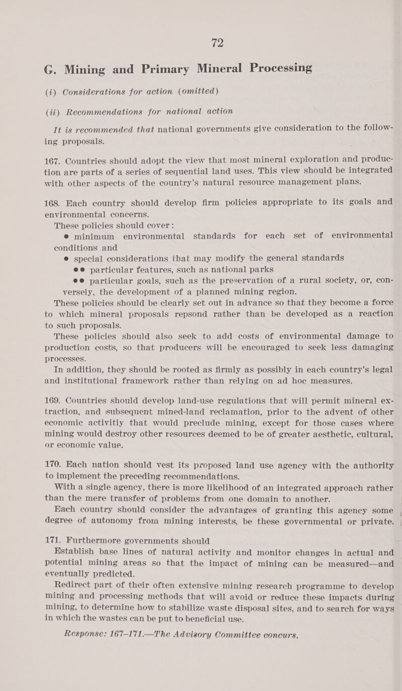 G. Mining and Primary Mineral Processing (i) Considerations for action (omitted) (ii) Recommendations for national action It is recommended that national governments give consideration to the follow- ing proposals. 167. Countries should adopt the view that most mineral exploration and produc- tion are parts of a series of sequential land uses. This view should be integrated with other aspects of the country’s natural resource management plans. 168. Each country should develop firm policies appropriate to its goals and environmental concerns. These policies should cover: ® minimum environmental standards for each set of environmental conditions and ® special considerations that may modify the general standards @@ particular features, such as national parks e@ particular goals, such as the preservation of a rural society, or, con- versely, the development of a planned mining region. These policies should be clearly set out in advance so that they become a force to which mineral proposals repsond rather than be developed as a reaction to such proposals. These policies should also seek to add costs of environmental damage to production costs, so that producers will be encouraged to seek less damaging processes. In addition, they should be rooted as firmly as possibly in each country’s legal and institutional framework rather than relying on ad hoe measures. 169. Countries should develop land-use regulations that will permit mineral ex- traction, and subsequent mined-land reclamation, prior to the advent of other economic activitiy that would preclude mining, except for those cases where mining would destroy other resources deemed to be of greater aesthetic, cultural, or economic value. 170. Each nation should vest its proposed land use ageney with the authority to implement the preceding recommendations. With a single agency, there is more likelihood of an integrated approach rather than the mere transfer of problems from one domain to another. Hach country should consider the advantages of granting this agency some degree of autonomy from mining interests, be these governmental or private. 171. Furthermore governments should Hstablish base lines of natural activity and monitor changes in actual and potential mining areas so that the impact of mining can be measured—and eventually predicted. Redirect part of their often extensive mining research programme to develop mining and processing methods that will avoid or reduce these impacts during mining, to determine how to stabilize waste disposal sites, and to search for ways in which the wastes can be put to beneficial use.