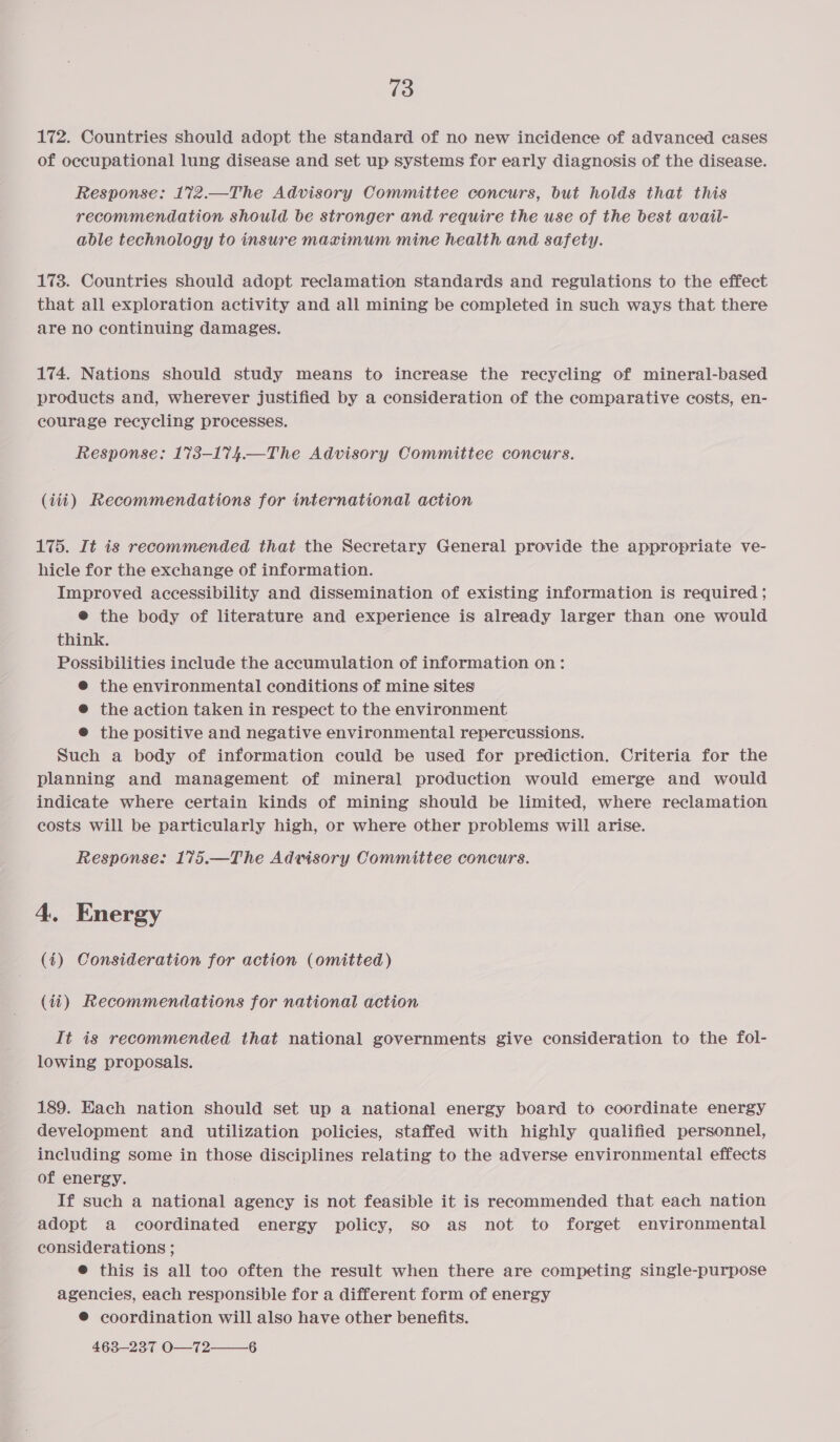 172. Countries should adopt the standard of no new incidence of advanced cases of occupational lung disease and set up systems for early diagnosis of the disease. Response: 172.—The Advisory Committee concurs, but holds that this recommendation should be stronger and require the use of the best avail- able technology to insure maximum mine health and safety. 173. Countries should adopt reclamation standards and regulations to the effect that all exploration activity and all mining be completed in such ways that there are no continuing damages. 174. Nations should study means to increase the recycling of mineral-based products and, wherever justified by a consideration of the comparative costs, en- courage recycling processes. Response: 173-174.—The Advisory Committee concurs. (iti) Recommendations for international action 175. It is recommended that the Secretary General provide the appropriate ve- hicle for the exchange of information. Improved accessibility and dissemination of existing information is required ; @ the body of literature and experience is already larger than one would think. Possibilities include the accumulation of information on: @® the environmental conditions of mine sites @ the action taken in respect to the environment ® the positive and negative environmental repercussions. Such a body of information could be used for prediction. Criteria for the planning and management of mineral production would emerge and would indicate where certain kinds of mining should be limited, where reclamation costs will be particularly high, or where other problems will arise. Response: 175.—The Advisory Committee concurs. 4. Energy (4) Consideration for action (omitted) (4i) Recommendations for national action It is recommended that national governments give consideration to the fol- lowing proposals. 189. Each nation should set up a national energy board to coordinate energy development and utilization policies, staffed with highly qualified personnel, including some in those disciplines relating to the adverse environmental effects of energy. If such a national agency is not feasible it is recommended that each nation adopt a coordinated energy policy, so as not to forget environmental considerations ; ® this is all too often the result when there are competing single-purpose agencies, each responsible for a different form of energy ® coordination will also have other benefits. 463-237 O—T2—6