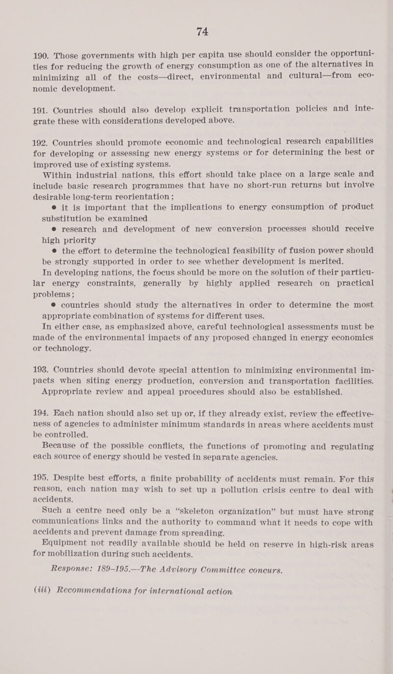 190. Those governments with high per capita use should consider the opportuni- ties for reducing the growth of energy consumption as one of the alternatives in minimizing all of the costs—direct, environmental and cultural—from eco- nomic development. 191. Countries should also develop explicit transportation policies and inte- grate these with considerations developed above. 192. Countries should promote economic and technological research capabilities for developing or assessing new energy systems or for determining the best or improved use of existing systems. Within industrial nations, this effort should take place on a large scale and include basic research programmes that have no short-run returns but involve desirable long-term reorientation ; @ it is important that the implications to energy consumption of product substitution be examined @ research and development of new conversion processes should receive high priority e@ the effort to determine the technological feasibility of fusion power should be strongly supported in order to see whether development is merited. In developing nations, the focus should be more on the solution of their particu- lar energy constraints, generally by highly applied research on practical problems; © countries should study the alternatives in order to determine the most appropriate combination of systems for different uses. In either case, as emphasized above, careful technological assessments must be made of the environmental impacts of any proposed changed in energy economics or technology. 193. Countries should devote special attention to minimizing environmental im- pacts when siting energy production, conversion and transportation facilities. Appropriate review and appeal procedures should also be established. 194. Each nation should also set up or, if they already exist, review the effective- ness of agencies to administer minimum standards in areas where accidents must be controlled. Because of the possible conflicts, the functions of promoting and regulating each source of energy should be vested in separate agencies. 195. Despite best efforts, a finite probability of accidents must remain. For this reason, each nation may wish to set up a pollution crisis centre to deal with accidents. Such a centre need only be a “skeleton organization” but must have strong communications links and the authority to command what it needs to cope with accidents and prevent damage from spreading. Equipment not readily available should be held on reserve in high-risk areas for mobilization during such accidents. Response: 189-195.—-The Advisory Committee concurs. (iii) Recommendations for international action