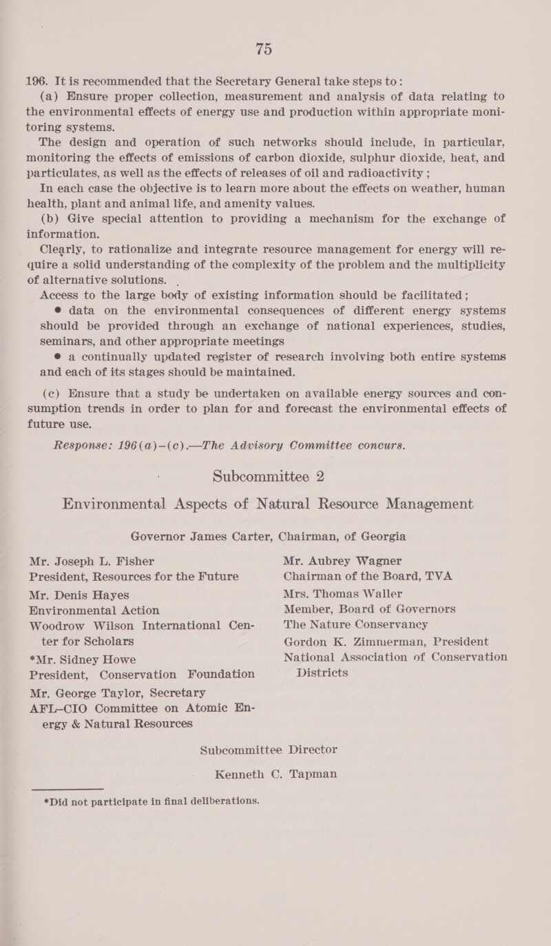 196. It is recommended that the Secretary General take steps to: (a) Ensure proper collection, measurement and analysis of data relating to the environmental effects of energy use and production within appropriate moni- toring systems. The design and operation of such networks should include, in particular, monitoring the effects of emissions of carbon dioxide, sulphur dioxide, heat, and particulates, as well as the effects of releases of oil and radioactivity ; In each case the objective is to learn more about the effects on weather, human health, plant and animal life, and amenity values. (b) Give special attention to providing a mechanism for the exchange of information. Clearly, to rationalize and integrate resource management for energy will re- quire a solid understanding of the complexity of the problem and the multiplicity of alternative solutions. . Access to the large body of existing information should be facilitated ; @® data on the environmental consequences of different energy systems should be provided through an exchange of national experiences, studies, Seminars, and other appropriate meetings @® a continually updated register of research involving both entire systems and each of its stages should be maintained. (c) Ensure that a study be undertaken on available energy sources and con- sumption trends in order to plan for and forecast the environmental effects of future use. Response: 196(a)—(c).—The Advisory Committee concurs. Subcommittee 2 Environmental Aspects of Natural Resource Management Governor James Carter, Chairman, of Georgia Mr. Joseph L. Fisher President, Resources for the Future Mr. Denis Hayes Environmental Action Woodrow Wilson International Cen- ter for Scholars *Mr. Sidney Howe President, Conservation Foundation Mr. George Taylor, Secretary AFL-CIO Committee on Atomic En- ergy &amp; Natural Resources Mr. Aubrey Wagner Chairman of the Board, TVA Mrs. Thomas Waller Member, Board of Governors The Nature Conservancy Gordon K. Zimmerman, President National Association of Conservation Districts