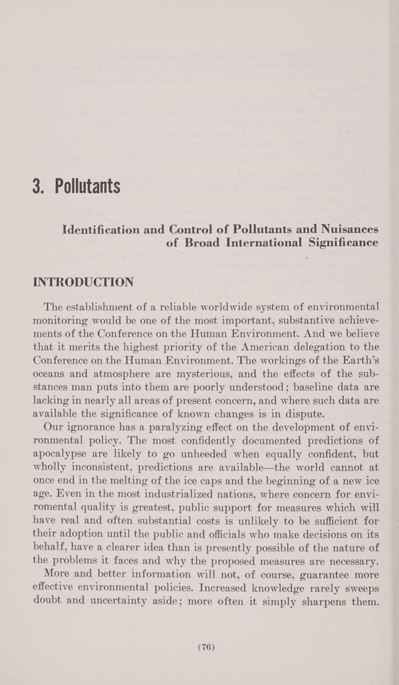 3. Pollutants Identification and Control of Pollutants and Nuisances of Broad International Significance INTRODUCTION The establishment of a reliable worldwide system of environmental monitoring would be one of the most important, substantive achieve- ments of the Conference on the Human Environment. And we believe that it merits the highest priority of the American delegation to the Conference on the Human Environment. The workings of the Earth’s oceans and atmosphere are mysterious, and the effects of the sub- stances man puts into them are poorly understood; baseline data are lacking in nearly all areas of present concern, and where such data are available the significance of known changes is in dispute. Our ignorance has a paralyzing effect on the development of envi- ronmental policy. The most confidently documented predictions of apocalypse are likely to go unheeded when equally confident, but wholly inconsistent, predictions are available—the world cannot at once end in the melting of the ice caps and the beginning of a new ice age. Even in the most industrialized nations, where concern for envi- romental quality is greatest, public support for measures which will have real and often substantial costs is unlikely to be sufficient for their adoption until the public and officials who make decisions on its behalf, have a clearer idea than is presently possible of the nature of the problems it faces and why the proposed measures are necessary. More and better information will not, of course, guarantee more effective environmental policies. Increased knowledge rarely sweeps doubt and uncertainty aside; more often it simply sharpens them.