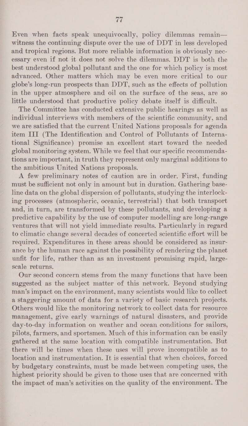 ry! Even when facts speak unequivocally, policy dilemmas remain— witness the continuing dispute over the use of DDT in less developed and tropical regions. But more reliable information is obviously nec- essary even if not it does not solve the dilemmas. DDT is both the best understood global pollutant and the one for which policy is most advanced. Other matters which may be even more critical to our globe’s long-run prospects than DDT, such as the effects of pollution in the upper atmosphere and oil on the surface of the seas, are so little understood that productive policy debate itself is difficult. The Committee has conducted extensive public hearings as well as individual interviews with members of the scientific community, and we are satisfied that the current United Nations proposals for agenda item III (The Identification and Control of Pollutants of Interna- tional Significance) promise an excellent start toward the needed global monitoring system. While we feel that our specific recommenda- tions are important, in truth they represent only marginal additions to the ambitious United Nations proposals. A few preliminary notes of caution are in order. First, funding must be sufficient not only in amount but in duration. Gathering base- line data on the global dispersion of pollutants, studying the interlock- ing processes (atmospheric, oceanic, terrestrial) that both transport and, in turn, are transformed by these pollutants, and developing a predictive capability by the use of computer modelling are long-range ventures that will not yield immediate results. Particularly in regard to climatic change several decades of concerted scientific effort will be required. Expenditures in these areas should be considered as insur- ance by the human race against the possibility of rendering the planet unfit for life, rather than as an investment promising rapid, large- scale returns. Our second concern stems from the many functions that have been ~ suggested as the subject matter of this network. Beyond studying man’s impact on the environment, many scientists would like to collect a staggering amount of data for a variety of basic research projects. Others would like the monitoring network to collect data 'for resource management, give early warnings of natural disasters, and provide day-to-day information on weather and ocean conditions for sailors, pilots, farmers, and sportsmen. Much of this information can be easily gathered at the same location with compatible instrumentation. But there will be times when these uses will prove incompatible as to location and instrumentation. It is essential that when choices, forced by budgetary constraints, must be made between competing uses, the highest priority should be given to those uses that are concerned with the impact of man’s activities on the quality of the environment. The