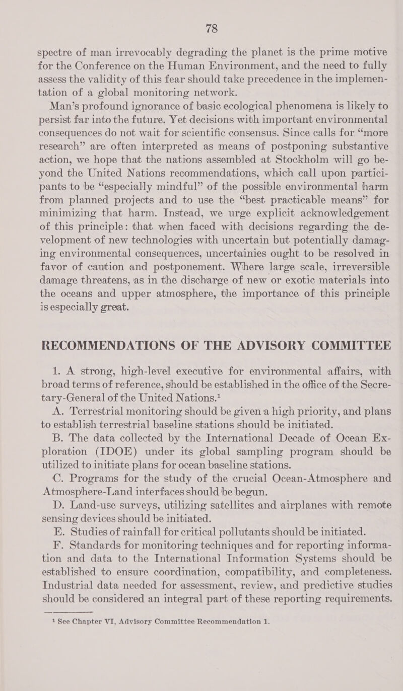 spectre of man irrevocably degrading the planet is the prime motive for the Conference on the Human Environment, and the need to fully assess the validity of this fear should take precedence in the implemen- tation of a global monitoring network. Man’s profound ignorance of basic ecological phenomena is likely to persist far into the future. Yet decisions with important environmental consequences do not wait for scientific consensus. Since calls for “more research” are often interpreted as means of postponing substantive action, we hope that the nations assembled at Stockholm will go be- yond the United Nations recommendations, which call upon partici- pants to be “especially mindful” of the possible environmental harm from planned projects and to use the “best practicable means” for minimizing that harm. Instead, we urge explicit acknowledgement of this principle: that when faced with decisions regarding the de- velopment of new technologies with uncertain but potentially damag- ing environmental consequences, uncertainies ought to be resolved in favor of caution and postponement. Where large scale, irreversible damage threatens, as in the discharge of new or exotic materials into the oceans and upper atmosphere, the importance of this principle is especially great. RECOMMENDATIONS OF THE ADVISORY COMMITTEE 1. A strong, high-level executive for environmental affairs, with broad terms of reference, should be established 1 in the office of the Secre- tary-General of the United Nations.* A. Terrestrial monitoring should be given a high priority, and plans to establish terrestrial baseline stations should be initiated. B. The data collected by the International Decade of Ocean Ex- ploration (IDOE) under its global sampling program should be utilized to initiate plans for ocean baseline stations. C. Programs for the study of the crucial Ocean-Atmosphere and Atmosphere-Land interfaces should be begun. D. Land-use surveys, utilizing satellites and airplanes with remote sensing devices should be initiated. EK. Studies of rainfall for critical pollutants should be initiated. F. Standards for monitoring techniques and for reporting informa- tion and data to the International Information Systems should be established to ensure coordination, compatibility, and completeness. Industrial data needed for assessment, review, and predictive studies should be considered an integral part of these reporting requirements.