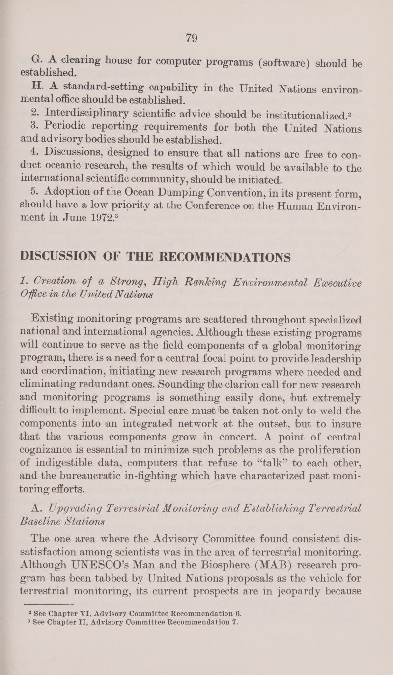 G. A clearing house for computer programs (software) should be established. H. A standard-setting capability in the United Nations environ- mental office should be established. 2. Interdisciplinary scientific advice should be institutionalized.2 3. Periodic reporting requirements for both the United Nations and advisory bodies should be established. 4. Discussions, designed to ensure that all nations are free to con- duct oceanic research, the results of which would be available to the international scientific community, should be initiated. 5. Adoption of the Ocean Dumping Convention, in its present form, should have a low priority at the Conference on the Human Environ- ment in June 1972.3 DISCUSSION OF THE RECOMMENDATIONS 1. Creation of a Strong, High Ranking Environmental Executive Office in the United Nations Existing monitoring programs are scattered throughout specialized national and international agencies. Although these existing programs will continue to serve as the field components of 1a global monitoring program, there is ‘a need fora central focal point to provide leadership and coordination, initiating new research programs where needed and eliminating redundant ones. Sounding the clarion call for new research and monitoring programs is something easily done, but extremely difficult to implement. Special care must be taken not only to weld the components into an integrated network at the outset, but to insure that the various components grow in concert. A point of central cognizance is essential to minimize such problems as the proliferation of indigestible data, computers that refuse to “talk” to each other, and the bureaucratic in-fighting which have characterized past moni- toring efforts. A. Upgrading Terrestrial Monitoring and Establishing Terrestrial Baseline Stations The one area where the Advisory Committee found consistent dis- satisfaction among scientists was in the area of terrestrial monitoring. Although UNESCO’s Man and the Biosphere (MAB) research pro- gram has been tabbed by United Nations proposals as the vehicle for terrestrial monitoring, its current prospects are in jeopardy because 2 See Chapter VI, Advisory Committee Recommendation 6.