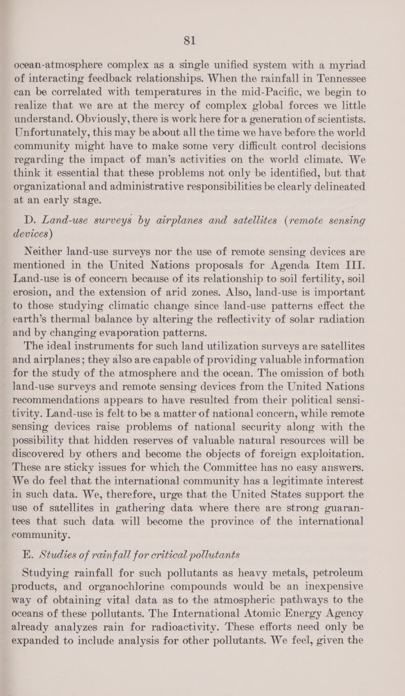 ocean-atmosphere complex as a single unified system with a myriad of interacting feedback relationships. When the rainfall in Tennessee can be correlated with temperatures in the mid-Pacific, we begin to realize that we are at the mercy of complex global forces we little understand. Obviously, there 1s work here for a generation of scientists. Unfortunately, this may be about all the time we have before the world community might have to make some very difficult control decisions regarding the impact of man’s activities on the world climate. We think it essential that these problems not only be identified, but that organizational and administrative responsibilities be clearly delineated at_ an early stage. D. Land-use surveys by airplanes and satellites (remote sensing devices) Neither land-use surveys nor the use of remote sensing devices are mentioned in the United Nations proposals for Agenda Item ITI. Land-use is of concern because of its relationship to soil fertility, soil erosion, and the extension of arid zones. Also, land-use is important to those studying climatic change since land-use patterns effect the earth’s thermal balance by altering the reflectivity of solar radiation and by changing evaporation patterns. The ideal instruments for such land utilization surveys are satellites and airplanes; they also are capable of providing valuable information for the study of the atmosphere and the ocean. The omission of both land-use surveys and remote sensing devices from the United Nations recommendations appears to have resulted from their political sensi- tivity. Land-use is felt to be a matter of national concern, while remote sensing devices raise problems of national security along with the possibility that hidden reserves of valuable natural resources will be discovered by others and become the objects of foreign exploitation. ‘These are sticky issues for which the Committee has no easy answers. _We do feel that the international community has a legitimate interest in such data. We, therefore, urge that the United States support the use of satellites in gathering data where there are strong guaran- tees that such data will become the province of the international community. EK. Studies of rainfall for critical pollutants Studying rainfall for such pollutants as heavy metals, petroleum products, and organochlorine compounds would be an inexpensive way of obtaining vital data as to the atmospheric pathways to the oceans of these pollutants. The International Atomic Energy Agency already analyzes rain for radioactivity. These efforts need only be expanded to include analysis for other pollutants. We feel, given the