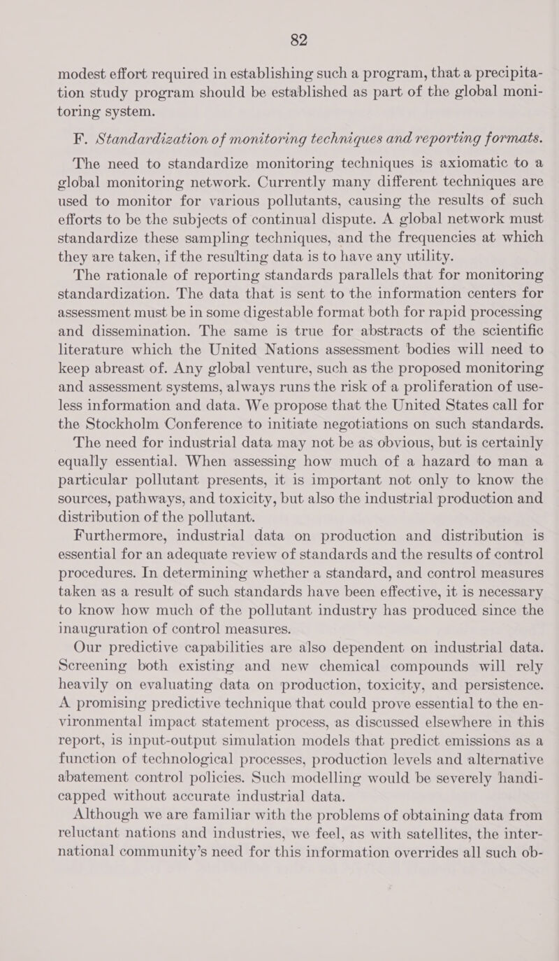 modest effort required in establishing such a program, that a precipita- tion study program should be established as part of the global moni- toring system. F. Standardization of monitoring techniques and reporting formats. The need to standardize monitoring techniques is axiomatic to a global monitoring network. Currently many different techniques are used to monitor for various pollutants, causing the results of such efforts to be the subjects of continual dispute. A global network must standardize these sampling techniques, and the frequencies at which they are taken, if the resulting data is to have any utility. The rationale of reporting standards parallels that for monitoring standardization. The data that is sent to the information centers for assessment must be in some digestable format both for rapid processing and dissemination. The same is true for abstracts of the scientific literature which the United Nations assessment bodies will need to keep abreast of. Any global venture, such as the proposed monitoring and assessment systems, always runs the risk of a proliferation of use- less information and data. We propose that the United States call for the Stockholm Conference to initiate negotiations on such standards. The need for industrial data may not be as obvious, but is certainly equally essential. When assessing how much of a hazard to man a particular pollutant presents, it 1s important not only to know the sources, pathways, and toxicity, but also the industrial production and distribution of the pollutant. Furthermore, industrial data on production and distribution is essential for an adequate review of standards and the results of control procedures. In determining whether a standard, and control measures taken as a result of such standards have been effective, it 1s necessary to know how much of the pollutant industry has produced since the inauguration of control measures. Our predictive capabilities are also dependent on industrial data. Screening both existing and new chemical compounds will rely heavily on evaluating data on production, toxicity, and persistence. A promising predictive technique that could prove essential to the en- vironmental impact statement process, as discussed elsewhere in this report, is input-output simulation models that predict emissions as a function of technological processes, production levels and alternative abatement control policies. Such modelling would be severely handi- capped without accurate industrial data. Although we are familiar with the problems of obtaining data from reluctant nations and industries, we feel, as with satellites, the inter- national community’s need for this information overrides all such ob-