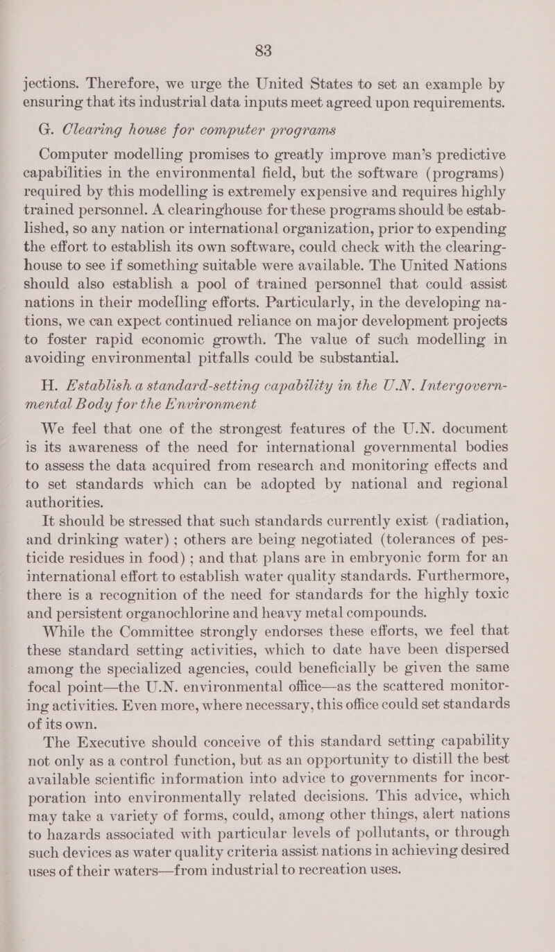 jections. Therefore, we urge the United States to set an example by ensuring that its industrial data inputs meet agreed upon requirements. G. Clearing house for computer programs Computer modelling promises to greatly improve man’s predictive capabilities in the environmental field, but the software (programs) required by this modelling is extremely expensive and requires highly trained personnel. A clearinghouse for these programs should be estab- lished, so any nation or international organization, prior to expending the effort to establish its own software, could check with the clearing- house to see if something suitable were available. The United Nations should also establish a pool of trained personnel that could assist nations in their modelling efforts. Particularly, in the developing na- tions, we can expect continued reliance on major development projects to foster rapid economic growth. The value of such modelling in avoiding environmental pitfalls could be substantial. H. Establish a standard-setting capability in the U.N. Intergovern- mental Body for the Environment We feel that one of the strongest features of the U.N. document is its awareness of the need for international governmental bodies to assess the data acquired from research and monitoring effects and to set standards which can be adopted by national and regional authorities. It should be stressed that such standards currently exist (radiation, and drinking water) ; others are being negotiated (tolerances of pes- ticide residues in food) ; and that plans are in embryonic form for an international effort to establish water quality standards. Furthermore, there is a recognition of the need for standards for the highly toxic and persistent organochlorine and heavy metal compounds. While the Committee strongly endorses these efforts, we feel that these standard setting activities, which to date have been dispersed among the specialized agencies, could beneficially be given the same focal point—the U.N. environmental office—as the scattered monitor- _ ing activities. Even more, where necessary, this office could set standards of its own. 3 : The Executive should conceive of this standard setting capability not only as a control function, but as an opportunity to distill the best available scientific information into advice to governments for incor- poration into environmentally related decisions. This advice, which may take a variety of forms, could, among other things, alert nations to hazards associated with particular levels of pollutants, or through such devices as water quality criteria assist nations in achieving desired uses of their waters—from industrial to recreation uses.