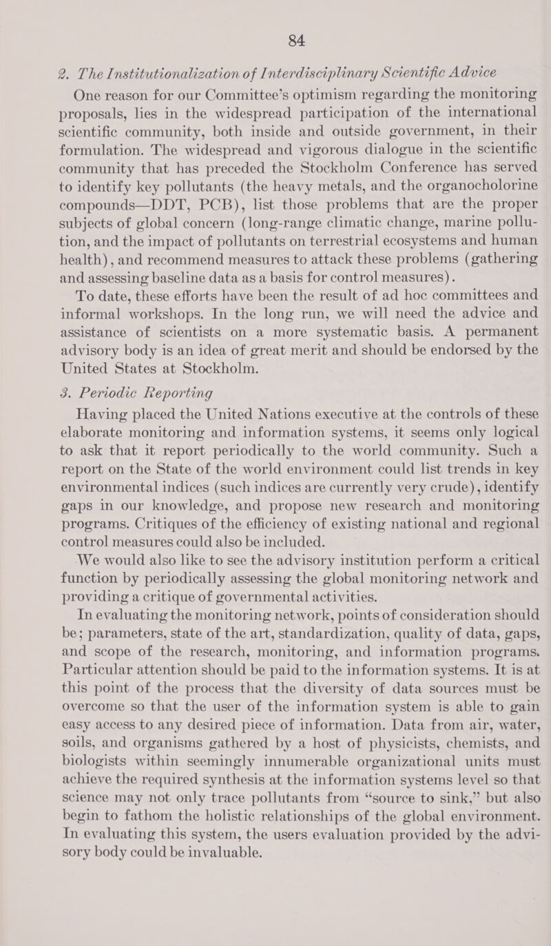 2. The Institutionalization of Interdisciplinary Scientific Advice One reason for our Committee’s optimism regarding the monitoring proposals, lies in the widespread participation of the international scientific community, both inside and outside government, in their formulation. The widespread and vigorous dialogue in the scientific community that has preceded the Stockholm Conference has served to identify key pollutants (the heavy metals, and the organocholorine compounds—DDT, PCB), list those problems that are the proper subjects of global concern (long-range climatic change, marine pollu- tion, and the impact of pollutants on terrestrial ecosystems and human health) , and recommend measures to attack these problems (gathering and assessing baseline data as a basis for control measures). To date, these efforts have been the result of ad hoc committees and informal workshops. In the long run, we will need the advice and assistance of scientists on a more systematic basis. A permanent advisory body is an idea of great merit and should be endorsed by the United States at Stockholm. 3. Periodic Reporting Having placed the United Nations executive at the controls of these elaborate monitoring and information systems, it seems only logical to ask that it report periodically to the world community. Such a report on the State of the world environment could list trends in key environmental indices (such indices are currently very crude), identify gaps in our knowledge, and propose new research and monitoring programs. Critiques of the efficiency of existing national and regional control measures could also be included. We would aiso like to see the advisory institution perform a critical function by periodically assessing the global monitoring network and providing a critique of governmental activities. In evaluating the monitoring network, points of consideration should be; parameters, state of the art, standardization, quality of data, gaps, and scope of the research, monitoring, and information programs. Particular attention should be paid to the information systems. It is at this point of the process that the diversity of data sources must be overcome so that the user of the information system is able to gain easy access to any desired piece of information. Data from air, water, soils, and organisms gathered by a host of physicists, chemists, and biologists within seemingly innumerable organizational units must achieve the required synthesis at the information systems level so that science may not only trace pollutants from “source to sink,” but also begin to fathom the holistic relationships of the global environment. In evaluating this system, the users evaluation provided by the advi- sory body could be invaluable.