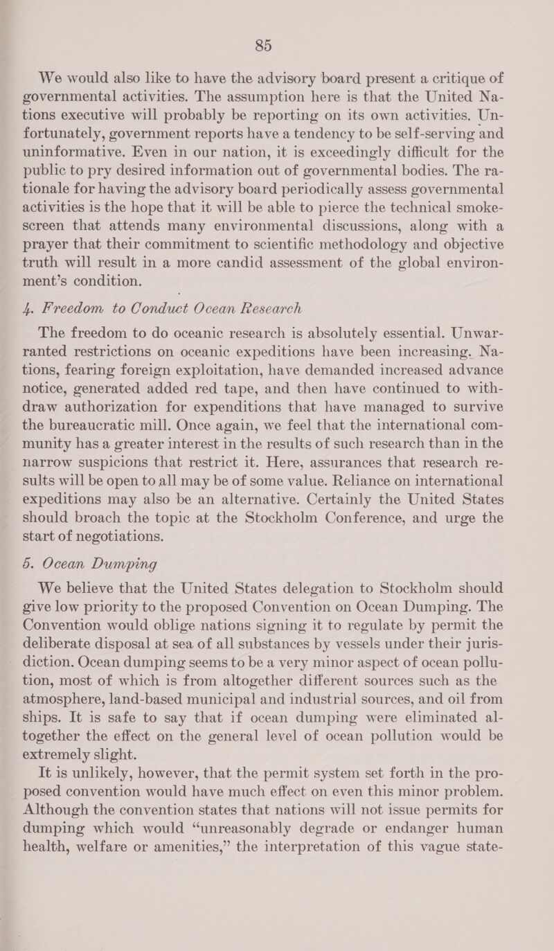 We would also like to have the advisory board present a critique of governmental activities. The assumption here is that the United Na- tions executive will probably be reporting on its own activities. Un- fortunately, government reports have a tendency to be self-serving and uninformative. Even in our nation, it is exceedingly difficult for the public to pry desired information out of governmental bodies. The ra- tionale for having the advisory board periodically assess governmental activities is the hope that it will be able to pierce the technical smoke- screen that attends many environmental discussions, along with a prayer that their commitment to scientific methodology and objective truth will result in a more candid assessment of the global environ- ment’s condition. 4. Freedom to Conduct Ocean Research The freedom to do oceanic research is absolutely essential. Unwar- ranted restrictions on oceanic expeditions have been increasing. Na- tions, fearing foreign exploitation, have demanded increased advance notice, generated added red tape, and then have continued to with- draw authorization for expenditions that have managed to survive the bureaucratic mill. Once again, we feel that the international com- munity has a greater interest in the results of such research than in the narrow suspicions that restrict it. Here, assurances that research re- sults will be open to all may be of some value. Reliance on international expeditions may also be an alternative. Certainly the United States should broach the topic at the Stockholm Conference, and urge the start of negotiations. 5. Ocean Dumping We believe that the United States delegation to Stockholm should give low priority to the proposed Convention on Ocean Dumping. The Convention would oblige nations signing it to regulate by permit the _ deliberate disposal at sea of all substances by vessels under their juris- - diction. Ocean dumping seems to be a very minor aspect of ocean pollu- tion, most of which is from altogether different sources such as the _ atmosphere, land-based municipal and industrial sources, and oil from ships. It is safe to say that if ocean dumping were eliminated al- together the effect on the general level of ocean pollution would be extremely slight. It is unlikely, however, that the permit system set forth in the pro- posed convention would have much effect on even this minor problem. Although the convention states that nations will not issue permits for dumping which would “unreasonably degrade or endanger human health, welfare or amenities,” the interpretation of this vague state-
