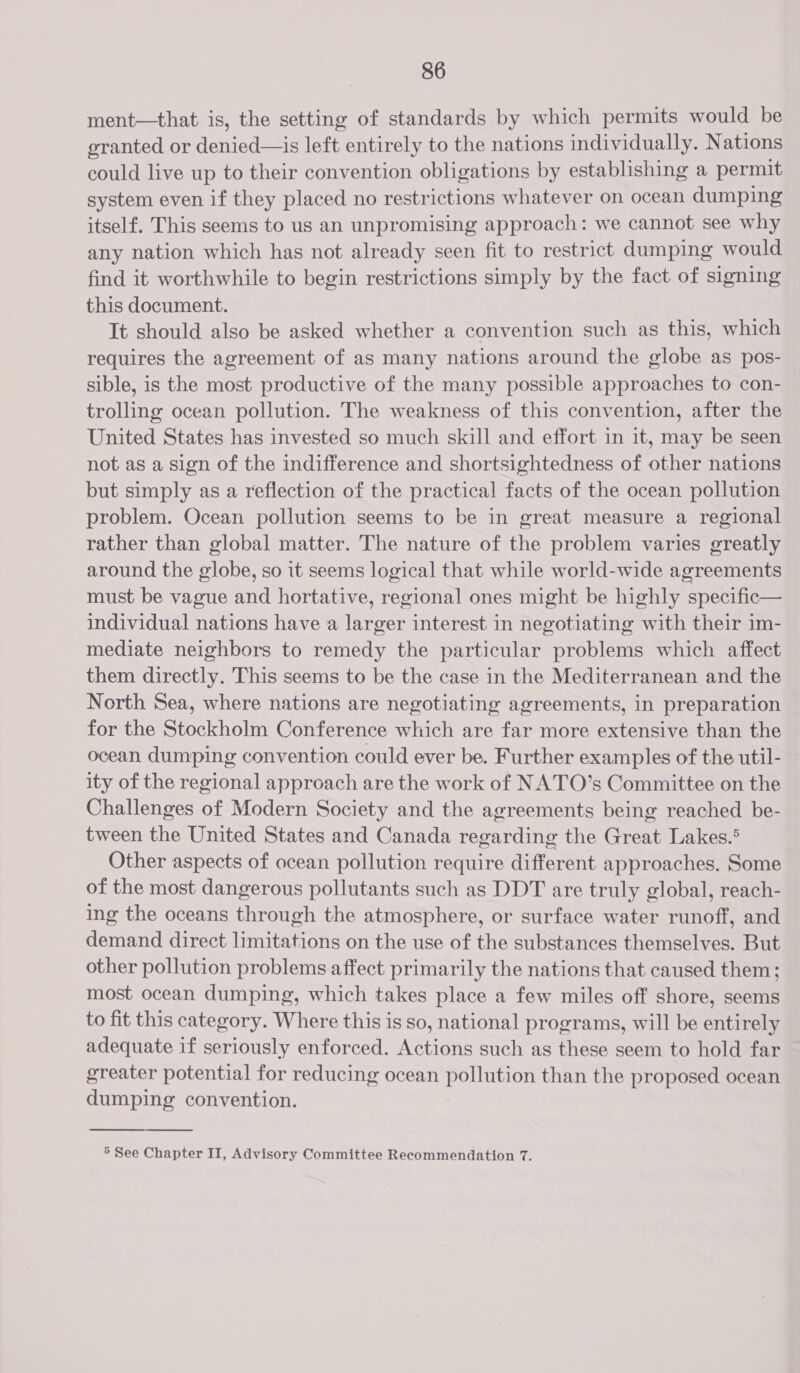 ment—that is, the setting of standards by which permits would be granted or denied—is left entirely to the nations individually. Nations could live up to their convention obligations by establishing a permit system even if they placed no restrictions whatever on ocean dumping itself. This seems to us an unpromising approach: we cannot see why any nation which has not already seen fit to restrict dumping would find it worthwhile to begin restrictions simply by the fact of signing this document. It should also be asked whether a convention such as this, which requires the agreement of as many nations around the globe as pos- sible, is the most productive of the many possible approaches to con- trolling ocean pollution. The weakness of this convention, after the United States has invested so much skill and effort in it, may be seen not as a sign of the indifference and shortsightedness of other nations but simply as a reflection of the practical facts of the ocean pollution problem. Ocean pollution seems to be in great measure a regional rather than global matter. The nature of the problem varies greatly around the globe, so it seems logical that while world-wide agreements must be vague and hortative, regional ones might be highly specific— individual nations have a larger interest in negotiating with their im- mediate neighbors to remedy the particular problems which affect them directly. This seems to be the case in the Mediterranean and the North Sea, where nations are negotiating agreements, in preparation for the Stockholm Conference which are far more extensive than the ocean dumping convention could ever be. Further examples of the util- ity of the regional approach are the work of NATO’s Committee on the Challenges of Modern Society and the agreements being reached be- tween the United States and Canada regarding the Great Lakes.® Other aspects of ocean pollution require different approaches. Some of the most dangerous pollutants such as DDT are truly global, reach- ing the oceans through the atmosphere, or surface water runoff, and demand direct limitations on the use of the substances themselves. But other pollution problems affect primarily the nations that caused them; most ocean dumping, which takes place a few miles off shore, seems to fit this category. Where this is so, national programs, will be entirely adequate if seriously enforced. Actions such as these seem to hold far greater potential for reducing ocean pollution than the proposed ocean dumping convention.   5 See Chapter II, Advisory Committee Recommendation 7.