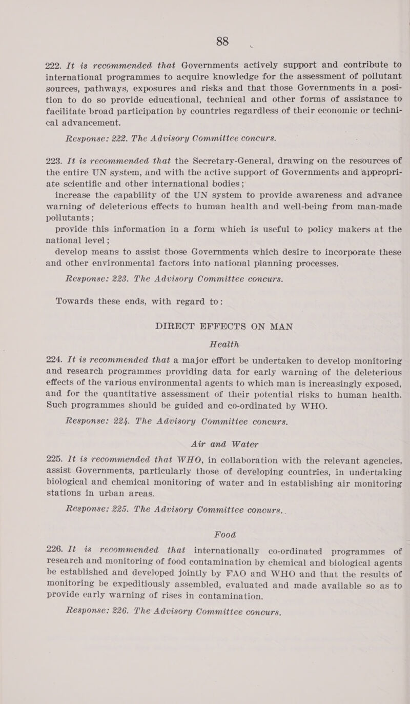 222. It is recommended that Governments actively support and contribute to international programmes to acquire knowledge for the assessment of pollutant sources, pathways, exposures and risks and that those Governments in a posi- tion to do so provide educational, technical and other forms of assistance to facilitate broad participation by countries regardless of their economic or techni- cal advancement. Response: 222. The Advisory Committee concurs. 223. It is recommended that the Secretary-General, drawing on the resources of the entire UN system, and with the active support of Governments and appropri- ate scientific and other international bodies; increase the capability of the UN system to provide awareness and advance warning of deleterious effects to human health and well-being from man-made pollutants ; provide this information in a form which is useful to policy makers at the national level ; develop means to assist those Governments which desire to incorporate these and other environmental factors into national planning processes. Response: 223. The Advisory Committee concurs. Towards these ends, with regard to: DIRECT EFFECTS ON MAN Health 224. It is recommended that a major effort be undertaken to develop monitoring and research programmes providing data for early warning of the deleterious effects of the various environmental agents to which man is increasingly exposed, and for the quantitative assessment of their potential risks to human health. Such programmes should be guided and co-ordinated by WHO. Response: 224. The Advisory Commitiee concurs. Air and Water 225. It is recommended that WHO, in collaboration with the relevant agencies, assist Governments, particularly those of developing countries, in undertaking biological and chemical monitoring of water and in establishing air monitoring stations in urban areas. Response: 225. The Advisory Committee concurs... Food 226. It is recommended that internationally co-ordinated programmes of research and monitoring of food contamination by chemical and biological agents be established and developed jointly by FAO and WHO and that the results of monitoring be expeditiously assembled, evaluated and made available so as to provide early warning of rises in contamination. Response: 226. The Advisory Committee concurs.