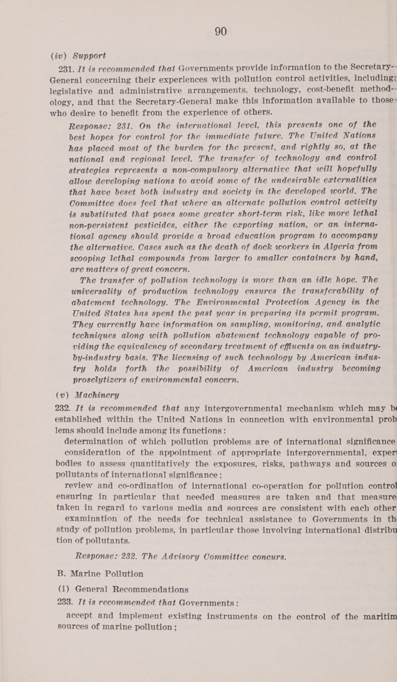 (iv) Support 231. It is recommended that Governments provide information to the Secretary-- General concerning their experiences with pollution control activities, including: legislative and administrative arrangements. technology, cost-benefit method-- ology, and that the Secretary-General make this information available to those: who desire to benefit from the experience of others. Response: 231. On the international level, this presents one of the best hopes for control for the immediate future. The United Nations has placed most of the burden for the present, and rightly 80, at the national and regional level. The transfer of technology and control strategies represents a non-compulsory alternative that will hopefully allow developing nations to avoid some of the undesirable externalities that have beset both industry and society in the developed world. The Committee does feel that where an alternate pollution control activity is substituted that poses some greater short-term risk, like more lethal non-persistent pesticides, either the exporting nation, or an interna- tional agency should provide a broad education program to accompany the alternative. Cases such as the death of dock workers in Algeria from scooping lethal compounds from larger to smaller containers by hand, are matters of great concern. The transfer of pollution technology is more than an idle hope. The universality of production technology ensures the transferability of abatement technology. The Environmental Protection Agency in the United States has spent the past year in preparing its permit program. They currently have information on sampling, monitoring, and analytic techniques along with pollution abatement technology capable of pro- viding the equivalency of secondary treatment of effluents on an industry- by-industry basis. The licensing of such technology by American indus- try holds forth the possibility of American industry becoming proselytizers of environmental concern. (v) Machinery 232. It is recommended that any intergovernmental mechanism which may be established within the United Nations in conncetion with environmental prob lems should include among its functions: determination of which pollution problems. are of international significance consideration of the appointment of appropriate intergovernmental, exper bodies to assess quantitatively the exposures, risks, pathways and sources 0: pollutants of international significance ; review and co-ordination of international co-operation for pollution control ensuring in particular that needed measures are taken and that measure taken in regard to various media and sources are consistent with each other examination of the needs for technical assistance to Governments in th study of pollution problems, in particular those involving international distribu tion of pollutants. Response: 232. The Advisory Committee concurs. B. Marine Pollution (i) General Recommendations 233. It is recommended that Governments: accept and implement existing instruments on the control of the maritim sources of marine pollution ;