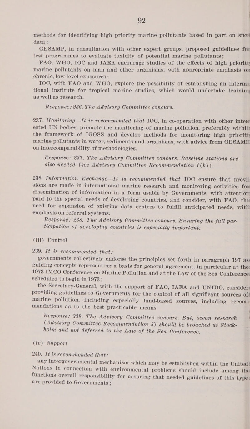 methods for identifying high priority marine pollutants based in part on suce} data ; GESAMP, in consultation with other expert groups, proposed guidelines foo; test programmes to evaluate toxicity of potential marine pollutants; FAO, WHO, IOC and IAEA encourage studies of the effects of high prioritty marine pollutants on man and other organisms, with appropriate emphasis on chronic, low-level exposures ; IOC, with FAO and WHO, explore the possibility of establishing an internaa tional institute for tropical marine studies, which would undertake training as well as research. Response: 236. The Advisory Committee concurs. 237. Monitoring—It is recommended that IOC, in co-operation with other interr ested UN bodies, promote the monitoring of marine pollution, preferably withiir the framework of IGOSS and develop methods for monitoring high priority; marine pollutants in water, sediments and organisms, with advice from GESAMIE on intercomparability of methodologies. Response: 237. The Advisory Committee concurs. Baseline stations are also needed (see Advisory Committee Recommendation 1(b) ). 238. Information Eachange—It is recommended that IOC ensure that provii sions are made in international marine research and monitoring activities fon dissemination of information in a form usable by Governments, with attentior paid to the special needs of developing countries, and consider, with FAO, thee need for expansion of existing data centres to fulfill anticipated needs, wittl emphasis on referral systems. Response: 238. The Advisory Committee concurs. Ensuring the full par- ticipation of developing countries is especially important. (iii) Control 239. It is recommended that: governments collectively endorse the principles set forth in paragraph 197 ass guiding concepts representing a basis for general agreement, in particular at thee 1973 IMCO Conference on Marine Pollution and at the Law of the Sea Conference Scheduled to begin in 1973 ; the Secretary-General, with the support of FAO, IAEA and UNIDO, consider: providing guidelines to Governments for the control of all Significant sources of! marine pollution, including especially land-based sources, including recom-: mendations as to the best practicable means. Response: 239. The Advisory Committee concurs. But, ocean research (Advisory Committee Recommendation 4) should be broached at Stock- holm and not deferred to the Law of the Sea Conference. (iv) Support 240. It is recommended that: any intergovernmental mechanism which may be established within the United’ Nations in connection with environmental problems should include among its: functions overall responsibility for assuring that needed guidelines of this type: are provided to Governments ;