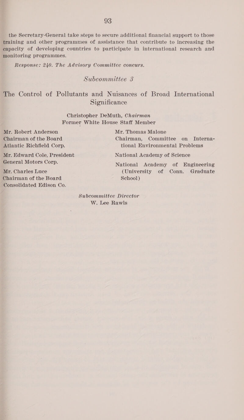 the Secretary-General take steps to secure additional financial support to those training and other programmes of assistance that contribute to increasing the eapacity of developing countries to participate in international research and monitoring programmes. Response: 240. The Advisory Committee coneurs. Subcommittee 3 The Control of Pollutants and Nuisances of Broad International Significance Christopher DeMuth, Chairman Former White House Staff Member Mr. Robert Anderson Mr. Thomas Malone Chairman of the Board Chairman, Committee on Interna- Atlantic Richfield Corp. tional Environmental Problems Mr. Edward Cole, President National Academy of Science General Motors Corp. National Academy of Engineering Mr. Charles Luce (University of Conn. Graduate Chairman of the Board School) Consolidated Edison Co. Subcommittee Director W. Lee Rawls