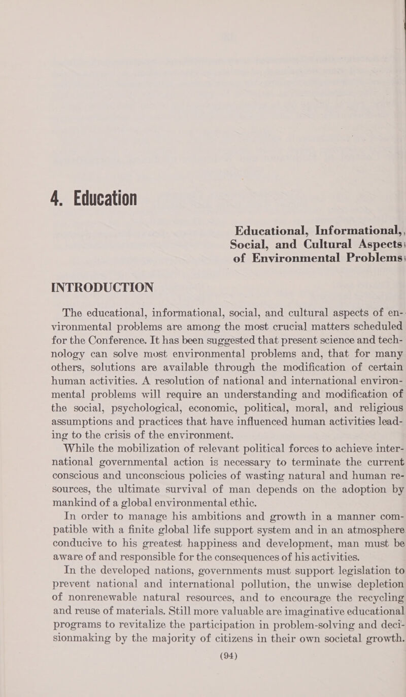 4. Education Educational, Informational, , Social, and Cultural Aspects: of Environmental Problems: INTRODUCTION The educational, informational, social, and cultural aspects of en-. vironmental problems are among the most crucial matters scheduled for the Conference. It has been suggested that present science and tech- nology can solve must environmental problems and, that for many others, solutions are available through the modification of certain human activities. A resolution of national and international environ- mental problems will require an understanding and modification of the social, psychological, economic, political, moral, and religious assumptions and practices that have influenced human activities lead- ing to the crisis of the environment. While the mobilization of relevant political forces to achieve inter- national governmental action is necessary to terminate the current conscious and unconscious policies of wasting natural and human re- sources, the ultimate survival of man depends on the adoption by mankind of a global environmental ethic. In order to manage his ambitions and growth in a manner com- patible with a finite global life support system and in an atmosphere conducive to his greatest happiness and development, man must be aware of and responsible for the consequences of his activities. In the developed nations, governments must support legislation to prevent national and international pollution, the unwise depletion of nonrenewable natural resources, and to encourage the recycling and reuse of materials. Still more valuable are imaginative educational programs to revitalize the participation in problem-solving and deci- sionmaking by the majority of citizens in their own societal growth.