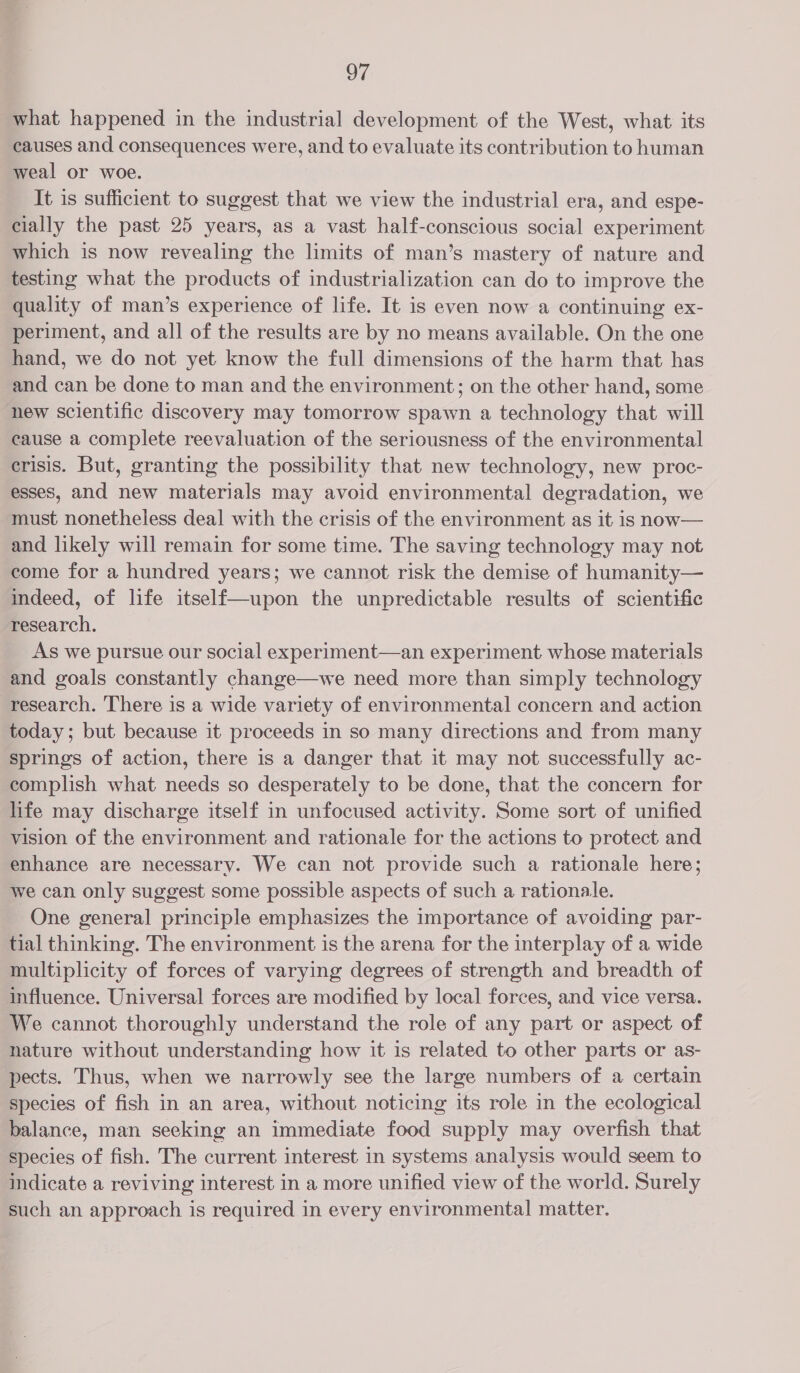 what happened in the industrial development of the West, what its causes and consequences were, and to evaluate its contribution to human weal or woe. It is sufficient to suggest that we view the industrial era, and espe- cially the past 25 years, as a vast half-conscious social experiment which is now revealing the limits of man’s mastery of nature and testing what the products of industrialization can do to improve the quality of man’s experience of life. It is even now a continuing ex- periment, and all of the results are by no means available. On the one hand, we do not yet know the full dimensions of the harm that has and can be done to man and the environment; on the other hand, some new scientific discovery may tomorrow spawn a technology that will cause a complete reevaluation of the seriousness of the environmental crisis. But, granting the possibility that new technology, new proc- esses, and new materials may avoid environmental degradation, we must nonetheless deal with the crisis of the environment as it is now— and likely will remain for some time. The saving technology may not come for a hundred years; we cannot risk the demise of humanity— indeed, of life itself—upon the unpredictable results of scientific research. As we pursue our social experiment—an experiment whose materials and goals constantly change—we need more than simply technology research. There is a wide variety of environmental concern and action today; but because it proceeds in so many directions and from many springs of action, there is a danger that it may not successfully ac- complish what needs so desperately to be done, that the concern for life may discharge itself in unfocused activity. Some sort of unified vision of the environment and rationale for the actions to protect and enhance are necessary. We can not provide such a rationale here; we can only suggest some possible aspects of such a rationale. One general principle emphasizes the importance of avoiding par- tial thinking. The environment is the arena for the interplay of a wide multiplicity of forces of varying degrees of strength and breadth of influence. Universal forces are modified by local forces, and vice versa. We cannot thoroughly understand the role of any part or aspect of nature without understanding how it is related to other parts or as- pects. Thus, when we narrowly see the large numbers of a certain species of fish in an area, without noticing its role in the ecological balance, man seeking an immediate food supply may overfish that species of fish. The current interest in systems analysis would seem to indicate a reviving interest in a more unified view of the world. Surely such an approach is required in every environmental matter.