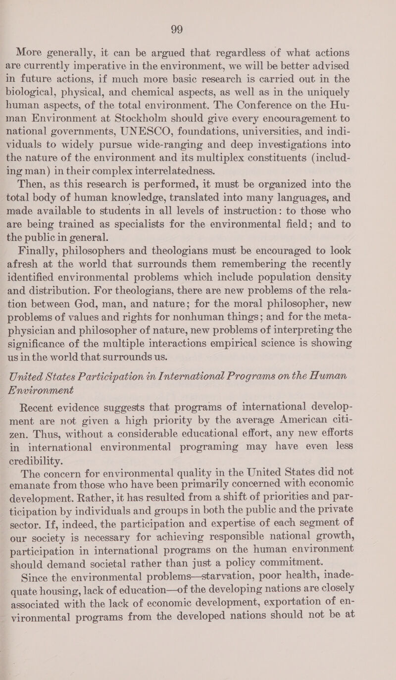 og More generally, it can be argued that regardless of what actions are currently imperative in the environment, we will be better advised in future actions, if much more basic research is carried out in the biological, physical, and chemical aspects, as well as in the uniquely human aspects, of the total environment. The Conference on the Hu- man Environment at Stockholm should give every encouragement to national governments, UNESCO, foundations, universities, and indi- viduals to widely pursue wide-ranging and deep investigations into the nature of the environment and its multiplex constituents (includ- ing man) in their complex interrelatedness. Then, as this research is performed, it must be organized into the total body of human knowledge, translated into many languages, and made available to students in all levels of instruction: to those who are being trained as specialists for the environmental field; and to the public in general. Finally, philosophers and theologians must be encouraged to look afresh at the world that surrounds them remembering the recently identified environmental problems which include population density and distribution. For theologians, there are new problems of the rela- tion between God, man, and nature; for the moral philosopher, new problems of values and rights for nonhuman things; and for the meta- physician and philosopher of nature, new problems of interpreting the significance of the multiple interactions empirical science is showing us in the world that surrounds us. United States Participation in International Programs on the Human E'nvironment Recent evidence suggests that programs of international develop- ment are not given a high priority by the average American citi- zen. Thus, without a considerable educational effort, any new efforts in international environmental programing may have even less credibility. The concern for environmental quality in the United States did not emanate from those who have been primarily concerned with economic development. Rather, it has resulted from a shift of priorities and par- ticipation by individuals and groups in both the public and the private sector. If, indeed, the participation and expertise of each segment of our society is necessary for achieving responsible national growth, participation in international programs on the human environment should demand societal rather than just a policy commitment. Since the environmental problems—starvation, poor health, imade- quate housing, lack of education—of the developing nations are closely associated with the lack of economic development, exportation of en- vironmental programs from the developed nations should not be at