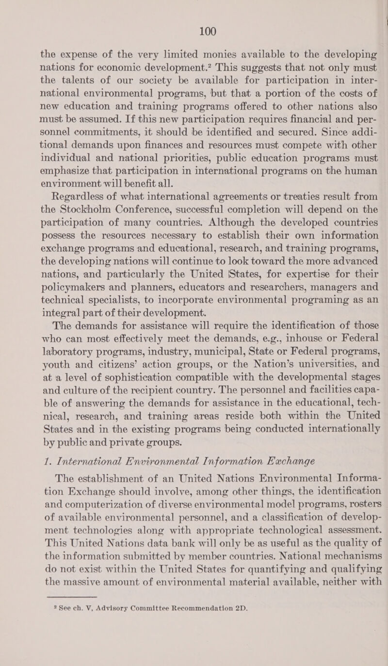 the expense of the very limited monies available to the developing nations for economic development.” This suggests that not only must the talents of our society be available for participation in inter- national environmental programs, but that a portion of the costs of new education and training programs offered to other nations also must be assumed. If this new participation requires financial and per- sonnel commitments, it should be identified and secured. Since addi- tional demands upon finances and resources must compete with other individual and national priorities, public education programs must emphasize that participation in international programs on the human environment will benefit all. Regardless of what international agreements or treaties result from the Stockholm Conference, successful completion will depend on the participation of many countries. Although the developed countries possess the resources necessary to establish their own information exchange programs and educational, research, and training programs, the developing nations will continue to look toward the more advanced nations, and particularly the United |States, for expertise for their policymakers and planners, educators and researchers, managers and technical specialists, to incorporate environmental programing as an integral part of their development. The demands for assistance will require the identification of those who can most effectively meet the demands, e.g., inhouse or Federal laboratory programs, industry, municipal, State or Federal programs, youth and citizens’ action groups, or the Nation’s universities, and at a level of sophistication compatible with the developmental stages and culture of the recipient country. The personnel and facilities capa- ble of answering the demands for assistance in the educational, tech- nical, research, and training areas reside both within the United States and in the existing programs being conducted internationally by public and private groups. 1. International Environmental Information E'achange The establishment of an United Nations Environmental Informa- tion Exchange should involve, among other things, the identification and computerization of diverse environmental model programs, rosters of available environmental personnel, and a classification of develop- ment technologies along with appropriate technological assessment. This United Nations data bank will only be as useful as the quality of the information submitted by member countries. National mechanisms do not exist within the United States for quantifying and qualifying the massive amount of environmental material available, neither with