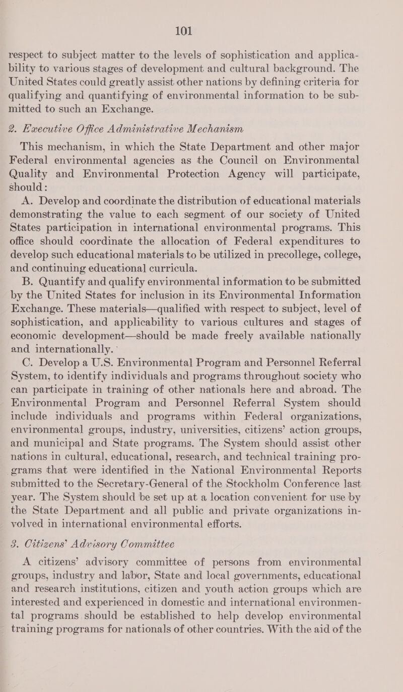 respect to subject matter to the levels of sophistication and applica- bility to various stages of development and cultural background. The United States could greatly assist other nations by defining criteria for qualifying and quantifying of environmental information to be sub- mitted to such an Exchange. 2. Hexecutive O fice Adminestrative Mechanism This mechanism, in which the State Department and other major Federal environmental agencies as the Council on Environmental Quality and Environmental Protection Agency will participate, should: A. Develop and coordinate the distribution of educational materials demonstrating the value to each segment of our society of United States participation in international environmental programs. This office should coordinate the allocation of Federal expenditures to develop such educational materials to be utilized in precollege, college, and continuing educational curricula. B. Quantify and qualify environmental information to be submitted by the United States for inclusion in its Environmental Information Exchange. These materials—qualified with respect to subject, level of sophistication, and applicability to various cultures and stages of economic development—should be made freely available nationally and internationally. C. Develop a U.S. Environmental] Program and Personnel Referral System, to identify individuals and programs throughout society who can participate in training of other nationals here and abroad. The Environmental Program and Personnel Referral System should include individuals and programs within Federal organizations, environmental groups, industry, universities, citizens’ action groups, and municipal and State programs. The System should assist other nations in cultural, educational, research, and technical training pro- grams that were identified in the National Environmental Reports submitted to the Secretary-General of the Stockholm Conference last year. The System should be set up at a location convenient for use by the State Department and all public and private organizations in- volved in international environmental efforts. | 3. Citizens’ Advisory Committee A citizens’ advisory committee of persons from environmental groups, industry and labor, State and local governments, educational and research institutions, citizen and youth action groups which are interested and experienced in domestic and international environmen- tal programs should be established to help develop environmental training programs for nationals of other countries. With the aid of the
