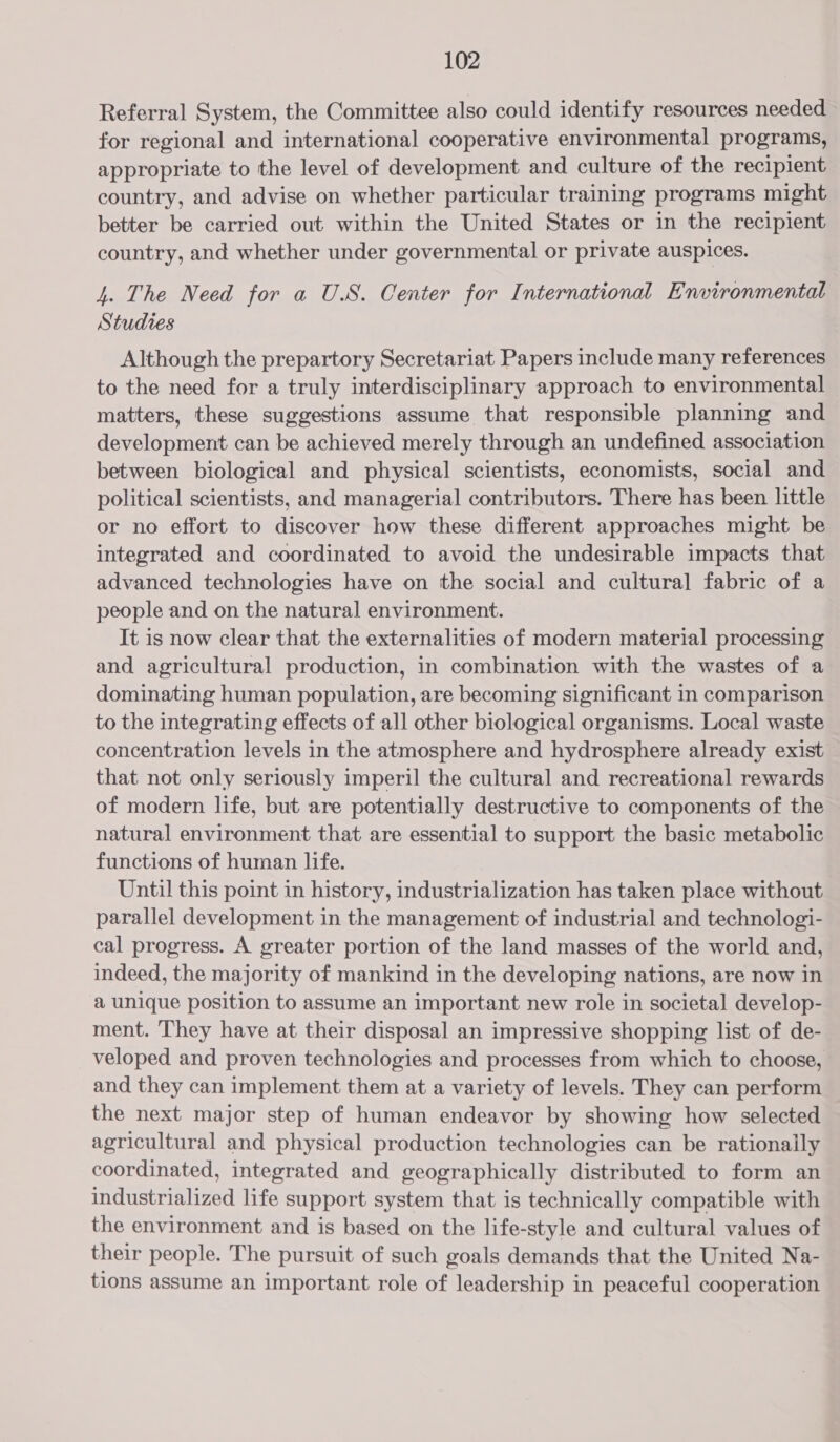 Referral System, the Committee also could identify resources needed for regional and international cooperative environmental programs, appropriate to the level of development and culture of the recipient country, and advise on whether particular training programs might better be carried out within the United States or in the recipient country, and whether under governmental or private auspices. 4. The Need for a U.S. Center for International Environmental Studies Although the prepartory Secretariat Papers include many references to the need for a truly interdisciplinary approach to environmental matters, these suggestions assume that responsible planning and development can be achieved merely through an undefined association between biological and physical scientists, economists, social and political scientists, and managerial contributors. There has been little or no effort to discover how these different approaches might be integrated and coordinated to avoid the undesirable impacts that advanced technologies have on the social and cultural fabric of a people and on the natural environment. It is now clear that the externalities of modern material processing and agricultural production, in combination with the wastes of a dominating human population, are becoming significant in comparison to the integrating effects of all other biological organisms. Local waste concentration levels in the atmosphere and hydrosphere already exist that not only seriously imperil the cultural and recreational rewards of modern life, but are potentially destructive to components of the natural environment that are essential to support the basic metabolic functions of human life. Until this point in history, industrialization has taken place without parallel development in the management of industrial and technologi- cal progress. A greater portion of the land masses of the world and, indeed, the majority of mankind in the developing nations, are now in a unique position to assume an important new role in societal develop- ment. They have at their disposal an impressive shopping list of de- veloped and proven technologies and processes from which to choose, and they can implement them at a variety of levels. They can perform the next major step of human endeavor by showing how selected agricultural and physical production technologies can be rationally coordinated, integrated and geographically distributed to form an industrialized life support system that is technically compatible with the environment and is based on the life-style and cultural values of their people. The pursuit of such goals demands that the United Na- tions assume an important role of leadership in peaceful cooperation