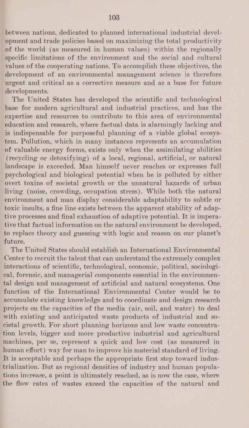 between nations, dedicated to planned international industrial devel- - opment and trade policies based on maximizing the total productivity of the world (as measured in human values) within the regionally specific limitations of the environment and the social and cultural values of the cooperating nations. To accomplish these objectives, the development of an environmental management science is therefore urgent and critical as a corrective measure and as a base for future developments. The United States has developed the scientific and technological base for modern agricultural and industrial practices, and has the expertise and resources to contribute to this area of environmental education and research, where factual data is alarmingly lacking and is indispensable for purposeful planning of a viable global ecosys- tem. Pollution, which in many instances represents an accumulation of valuable energy forms, exists only when the assimilating abilities (recycling or detoxifying) of a local, regional, artificial, or natural landscape is exceeded. Man himself never reaches or expresses full psychological and biological potential when he is polluted by either overt toxins of societal growth or the unnatural hazards of urban living (noise, crowding, occupation stress). While both the natural environment and man display considerable adaptability to subtle or toxic insults, a fine line exists between the apparent stability of adap- tive processes and final exhaustion of adaptive potential. It is impera- tive that factual information on the natural environment be developed, to replace theory and guessing with logic and reason on our planet’s future. The United States should establish an International Environmental Center to recruit the talent that can understand the extremely complex interactions of scientific, technological, economic, political, sociologi- cal, forensic, and managerial components essential in the environmen- tal design and management of artificial and natural ecosystems. One function of the International Environmental Center would be to accumulate existing knowledge and to coordinate and design research projects on the capacities of the media (air, soil, and water) to deal with existing and anticipated waste products of industrial and so- cietal growth. For short planning horizons and low waste concentra- tion levels, bigger and more productive industrial and agricultural machines, per se, represent a quick and low cost (as measured in human effort) way for man to improve his material standard of living. It is acceptable and perhaps the appropriate first step toward indus- trialization. But as regional densities of industry and human popula- tions Increase, a point is ultimately reached, as is now the case, where the flow rates of wastes exceed the capacities of the natural and
