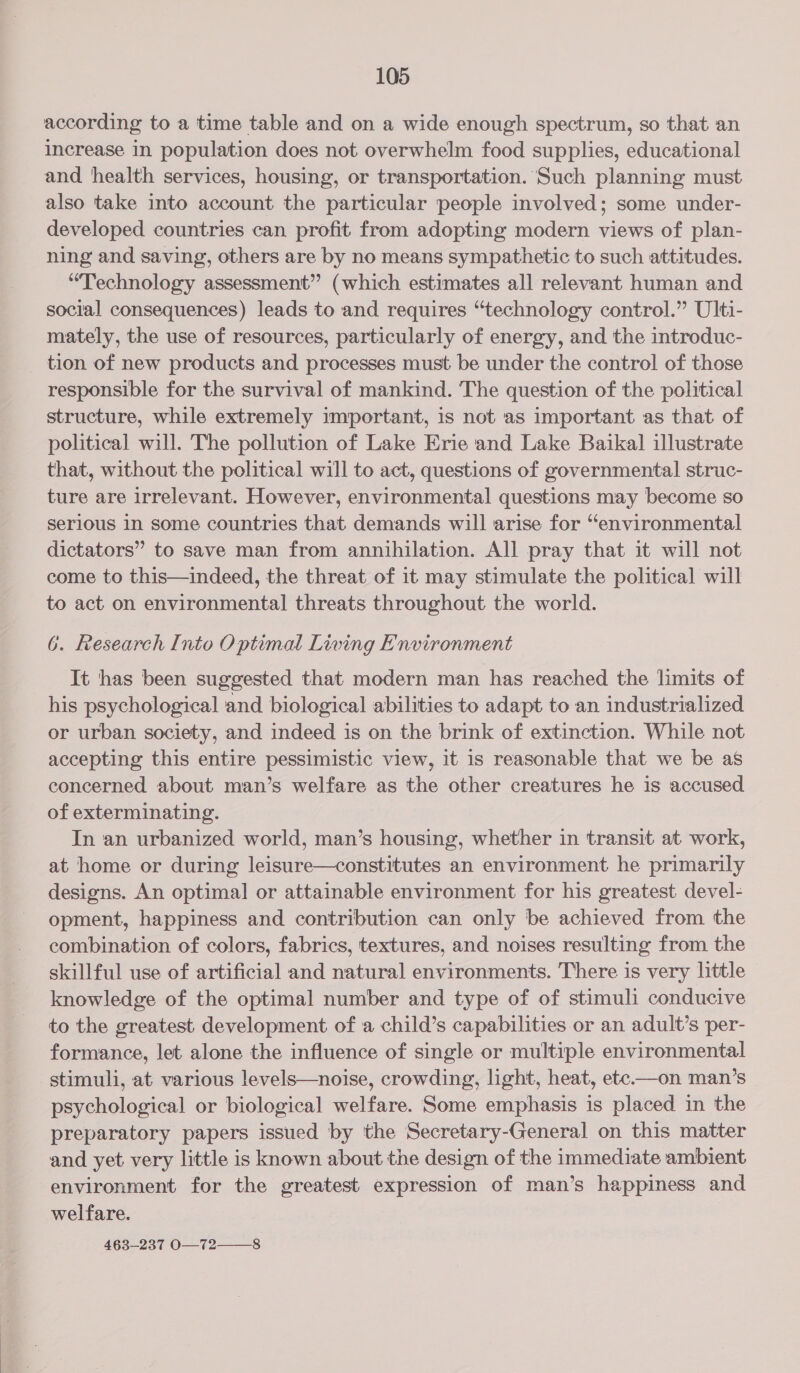 according to a time table and on a wide enough spectrum, so that an increase in population does not overwhelm food supplies, educational and health services, housing, or transportation. Such planning must also take into account the particular people involved; some under- developed countries can profit from adopting modern views of plan- ning and saving, others are by no means sympathetic to such attitudes. “Technology assessment” (which estimates all relevant human and social consequences) leads to and requires “technology control.” Ulti- mately, the use of resources, particularly of energy, and the introduc- tion of new products and processes must be under the control of those responsible for the survival of mankind. The question of the political structure, while extremely important, is not as important as that of political will. The pollution of Lake Erie and Lake Baikal illustrate that, without the political will to act, questions of governmental struc- ture are irrelevant. However, environmental questions may become so serious In some countries that demands will arise for “environmental dictators” to save man from annihilation. All pray that it will not come to this—indeed, the threat of it may stimulate the political will to act on environmental threats throughout the world. 6. Research Into Optimal Living Environment It has been suggested that modern man has reached the limits of his psychological and biological abilities to adapt to an industrialized or urban society, and indeed is on the brink of extinction. While not accepting this entire pessimistic view, it is reasonable that we be as concerned about man’s welfare as the other creatures he is accused of exterminating. In an urbanized world, man’s housing, whether in transit at work, at home or during leisure—constitutes an environment he primarily designs. An optimal or attainable environment for his greatest devel- opment, happiness and contribution can only be achieved from the combination of colors, fabrics, textures, and noises resulting from the skillful use of artificial and natural environments. There is very little knowledge of the optimal number and type of of stimuli conducive to the greatest development of a child’s capabilities or an adult’s per- formance, let alone the influence of single or multiple environmental stimuli, at various levels—noise, crowding, light, heat, ete—on man’s psychological or biological welfare. Some emphasis is placed in the preparatory papers issued by the Secretary-General on this matter and yet very little is known about the design of the immediate ambient environment for the greatest expression of man’s happiness and welfare. 463-237 0O— 72-8