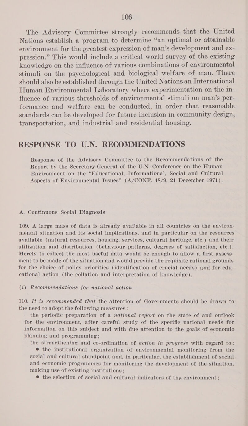 The Advisory Committee strongly recommends that the United Nations establish a program to determine “an optimal or attainable environment for the greatest expression of man’s development and ex- pression.” This would include a critical world survey of the existing knowledge on the influence of various combinations of environmental stimuli on the psychological and biological welfare of man. There should also be established through the United Nations an International Human Environmental Laboratory where experimentation on the in- fluence of various thresholds of environmental] stimuli on man’s per- formance and welfare can be conducted, in order that reasonable standards can be developed for future inclusion in community design, transportation, and industrial and residential housing. RESPONSE TO U.N. RECOMMENDATIONS Response of the Advisory Committee to the Recommendations of the Report by the Secretary-General of the U.N. Conference on the Human Environment on the “Educational, Informational, Social and Cultural Aspects of Environmental Issues” (A/CONF. 48/9, 21 December 1971). A. Continuous Social Diagnosis 109. A large mass of data is already available in all countries on the environ- mental situation and its social implications, and in particular on the resources available (natural resources, housing, services, cultural heritage, etc.) and their utilization and distribution (behaviour patterns, degrees of satisfaction, etc.). Merely to collect the most useful data would be enough to allow a first assess- ment to be made of the situation and wou'd provide the requisite rational grounds for the choice of policy priorities (identification of crucial needs) and for edu- cational action (the collation and interpretation of knowledge). (1) Recommendations for national action 110. It is recommended that the attention of Governments should be drawn to the need to adopt the following measures: the periodic preparation of a national report on the state of and outlook for the environment, after careful study of the specific national needs for information on this subject and with due attention to the goals of economic planning and programming ; the strengthening and co-ordination of action in progress with regard to: @ the institutional organization of environmental monitoring from the social and cultural standpoint and, in particular, the establishment of social and economic programmes for monitoring the development of the situation, making use of existing institutions; @ the selection of social and cultural indicators of the environment ;