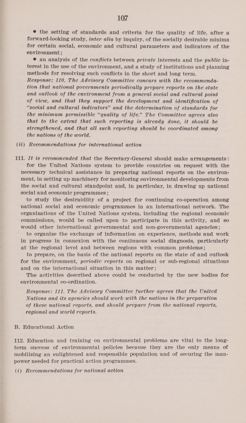 @ the setting of standards and criteria for the quality of life, after a forward-looking study, inter alia by inquiry, of the socially desirable minima for certain social, economic and cultural parameters and indicators of the environment ; ® an analysis of the conflicts between private interests and the public in- terest in the use of the environment, and a study of institutions and planning methods for resolving such conflicts in the short and long term. Response: 110. The Advisory Committee concurs with the recommenda- tion that national governments periodically prepare reports on the state and outlook of the environment from a general social and cultural point of view, and that they support the development and identification of “social and cultural indicators” and the determination of standards for the minimum permissible “quality of life.” The Committee agrees also that to the extent that such reporting is already done, it should be strengthened, and that all such reporting should be coordinated among the nations of the world. (14) Recommendations for international action 111. It is recommended that the Secretary-General should make arrangements: for the United Nations system to provide countries on request with the necessary technical assistance in preparing national reports’ on the environ- ment, in setting up machinery for monitoring environmental developments from the social and cultural standpoint and, in particular, in drawing up national social and economic programmes; to study the desirability of a project for continuing co-operation among national social and economic programmes in an international network. The organizations of the United Nations system, including the regional economic commissions, would be called upon to participate in this activity, and so would other international governmental and non-governmental agencies; to organize the exchange of information on experience, methods and work in progress in connexion with the continuous social diagnosis, particularly at the regional level and between regions with common problems; to prepare, on the basis of the national reports on the state of and outlook for the environment, periodic reports on regional or sub-regional situations and on the international situation in this matter; The activities described above could be conducted by the new bodies for environmental co-ordination. Response: 111. The Advisory Committee further agrees that the United Nations and its agencies should work with the nations in the preparation of these national reports, and should prepare from the national reports, regional and world reports. B. Educational Action 112. Edueation ‘and training on environmental problems are vital to the long- term success of environmental policies because they are the only means of mobilizing an enlightened and responsible population ‘and of securing the man- power needed for practical action programmes.