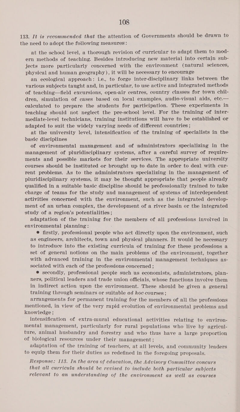 113. It is recommended that the attention of Governments should be drawn to the need to adopt the following measures: at the school level, a thorough revision of curricular to adapt them to mod- ern methods of teaching. Besides introducing new material into certain sub- jects more particularly concerned with the environment (natural sciences, physical and human geography ), it will be necessary to encourage an ecological approach: i.e., to forge inter-disciplinary links between the various subjects taught and, in particular, to use active and integrated methods of teaching—field excursions, open-air centres, country classes for town chil- dren, simulation of cases based on local examples, audio-visual aids, ete.— calculated to prepare the students for participation. These experiments in teaching should not neglect the pre-school level. For the training of inter- mediate-level technicians, training institutions will have to be established or adapted to suit the widely varying needs of different countries ; at the university level, intensification of the training of specialists in the basic disciplines of environmental management and of ‘administrators specializing in the management of pluridisciplinary systems, after a careful survey of require- ments and possible markets for their services. The appropriate university courses should be instituted or brought up to date in order to deal with cur- rent problems. As to the administrators specializing in the management of pluridisciplinary systems, it may be thought appropriate that people already qualified in a suitable basic discipline should be professionally trained to take charge of teams for the study and management of systems of interdependent activities concerned with the environment, such as the integrated develop- ment of an urban complex, the development of a river basin or the integrated study of a region’s potentialities ; adaptation of the training for the members of all professions involved in environmental planning: ® firstly, professional people who act directly upon the environment, such as engineers, architects, town and physical planners. It would be necessary to introduce into the existing curricula of training for these professions a set of general notions on the main problems of the environment, together with advanced training in the environmental management techniques as- sociated with each of the professions concerned ; ® secondly, professional people such ‘as economists, administrators, plan- ners, political leaders and trade union officials, whose functions involve them in indirect action upon the environment. These should be given a general training through seminars or suitable ad hoc courses ; arrangements for permanent training for the members of all the professions mentioned, in view of the very rapid evolution of environmental problems and knowledge ; intensification of extra-mural educational activities relating to environ- mental management, particularly for rural populations who live by agricul- ture, animal husbandry and forestry and who thus have a large proportion of biological resources under their management; adaptation of the training of teachers, at all levels, and community leaders to equip them for their duties as redefined in the foregoing proposals. Response: 113. In the area of education, the Advisory Committee concurs that all curricula should be revised to include both particular subjects relevant to an understanding of the environment as well as courses