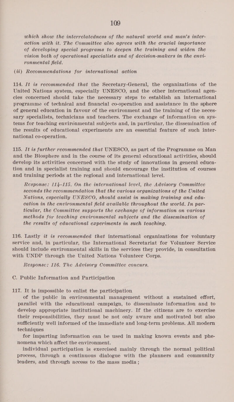 which show the interrelatedness of the natural world and man’s inter- action with it. The Committee also agrees with the crucial importance of developing special programs to deepen the training and widen the vision both of operational specialists and of decision-makers in the envi- ronmental field. (ii) Recommendations for international action 114. It is recommended that the Secretary-General, the organizations of the United Nations system, especially UNESCO, and the other international agen- cies concerned should take the necessary steps to establish an international programme of technical and financial co-operation and assistance in the sphere of general education in favour of the environment and the training of the neces- sary specialists, technicians and teachers. The exchange of information on sys- tems for teaching environmental subjects and, in particular, the dissemination of the results of educational experiments are an essential feature of such inter- national co-operation. 115. It is further recommended that UNESCO, as part of the Programme on Man and the Biosphere and in the course of its general educational activities, should develop its activities concerned with the study of innovations in general educa- tion and in specialist training and should encourage the institution of courses and training periods at the regional and international level. Response: 114-115. On the international level, the Advisory Committee seconds the recommendation that the various organizations of the United Nations, especially UNESCO, should assist in making training and edu- cation in the environmental field available throughout the world. In par- ticular, the Committee supports the exchange of information on various methods for teaching environmental subjects and the dissemination of the results of educational experiments in such teaching. 116. Lastly it is recommended that international organizations for voluntary service and, in particular, the International Secretariat for Volunteer Service should include environmental skills in the services they provide, in consultation with UNDP through the United Nations Volunteer Corps. Response: 116. The Advisory Committee concurs. C. Public Information and Participation 117. It is impossible to enlist the participation of the public in environmental management without a sustained effort, parallel with the educational campaign, to disseminate information and to develop appropriate institutional machinery. If the citizens are to exercise their responsibilities, they must be not only aware and motivated but also sufficiently well informed of the immediate and long-term problems. All modern techniques for imparting information can be used in making known events and phe- nomena which affect the environment. individual participation is exercised mainly through the normal political process, through a continuous dialogue with the planners and community leaders, and through access to the mass media;
