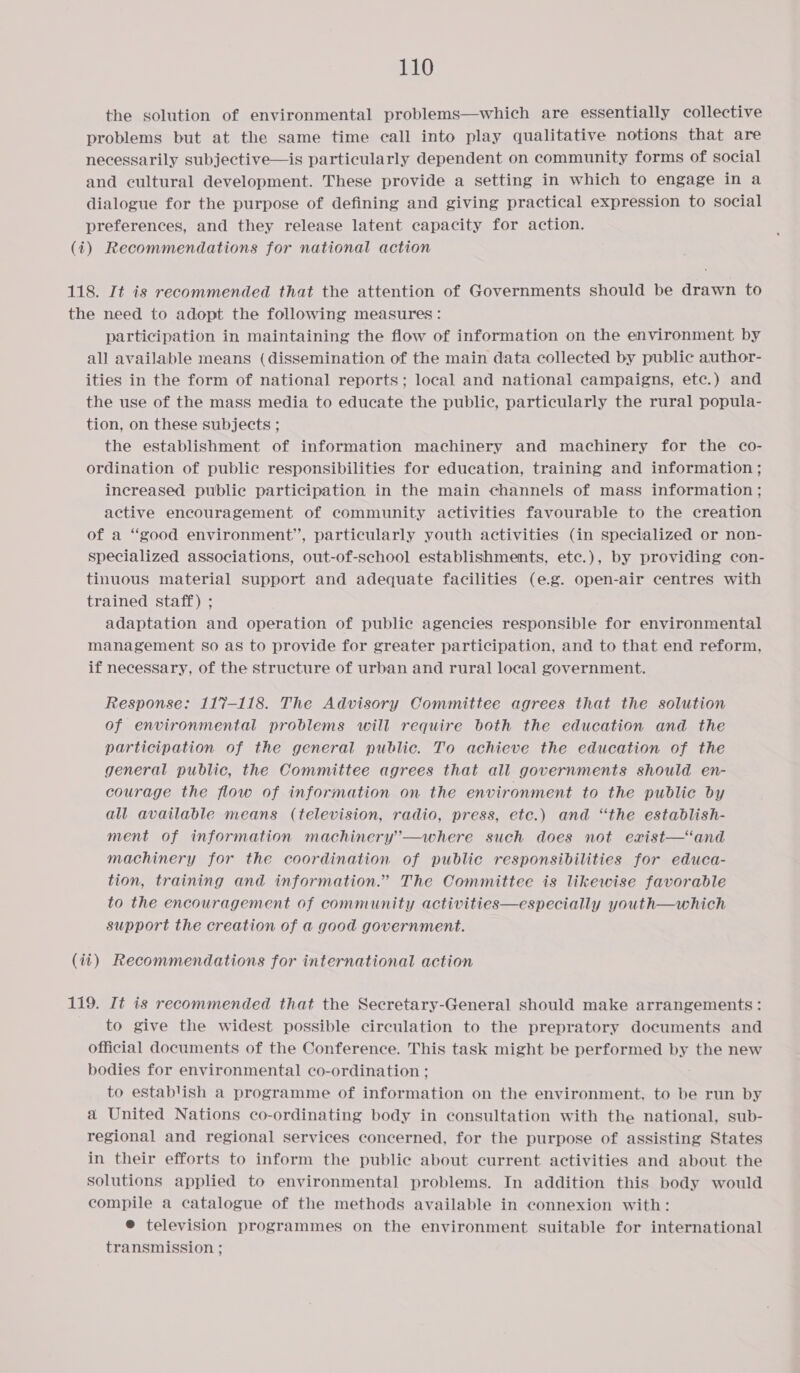 the solution of environmental problems—which are essentially collective problems but at the same time call into play qualitative notions that are necessarily subjective—is particularly dependent on community forms of social and cultural development. These provide a setting in which to engage in a dialogue for the purpose of defining and giving practical expression to social preferences, and they release latent capacity for action. (i) Recommendations for national action 118. It is recommended that the attention of Governments should be drawn to the need to adopt the following measures: participation in maintaining the flow of information on the environment by all available means (dissemination of the main data collected by public author- ities in the form of national reports; local and national campaigns, etc.) and the use of the mass media to educate the public, particularly the rural popula- tion, on these subjects ; the establishment of information machinery and machinery for the co- ordination of public responsibilities for education, training and information ; increased public participation in the main channels of mass information ; active encouragement of community activities favourable to the creation of a “good environment”, particularly youth activities (in specialized or non- specialized associations, out-of-school establishments, ete.), by providing con- tinuous material support and adequate facilities (e.g. open-air centres with trained staff) ; adaptation and operation of public agencies responsible for environmental management so as to provide for greater participation, and to that end reform, if necessary, of the structure of urban and rural local government. Response: 117-118. The Advisory Committee agrees that the solution of environmental problems will require both the education and the participation of the general public. To achieve the education of the general public, the Committee agrees that all governments should en- courage the flow of information on the environment to the public by all available means (television, radio, press, etc.) and “the establish- ment of information machinery’—where such does not exist—‘and machinery for the coordination of public responsibilities for educa- tion, training and information.” The Committee is likewise favorable to the encouragement of community activities—especially youth—which support the creation of a good government. (ii) Recommendations for international action 119. It is recommended that the Secretary-General should make arrangements: to give the widest possible circulation to the prepratory documents and official documents of the Conference. This task might be performed by the new bodies for environmental co-ordination ; to establish a programme of information on the environment, to be run by a United Nations co-ordinating body in consultation with the national, sub- regional and regional services concerned, for the purpose of assisting States in their efforts to inform the public about current activities and about the solutions applied to environmental problems. In addition this body would compile a catalogue of the methods available in connexion with: ® television programmes on the environment suitable for international transmission ;