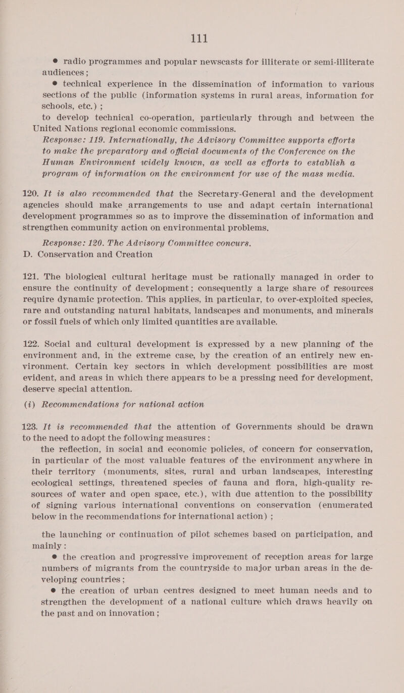 @ radio programmes and popular newscasts for illiterate or semi-illiterate audiences ; @ technical experience in the dissemination of information to various sections of the public (information systems in rural areas, information for schools, ete.) ; to develop technical co-operation, particularly through and between the United Nations regional economic commissions. Response: 119. Internationally, the Advisory Committee supports efforts to make the preparatory and official documents of the Conference on the Human Environment widely known, as well as efforts to establish a program of information on the environment for use of the mass media. 120. It is also recommended that the Secretary-General and the development agencies should make arrangements to use and adapt certain international development programmes so as to improve the dissemination of information and strengthen community action on environmental problems. Response: 120. The Advisory Committee concurs. D. Conservation and Creation 121. The biological cultural heritage must be rationally managed in order to ensure the continuity of development; consequently a large share of resources require dynamic protection. This applies, in particular, to over-exploited species, rare and outstanding natural habitats, landscapes and monuments, and minerals or fossil fuels of which only limited quantities are available. 122. Social and cultural development is expressed by a new planning of the environment and, in the extreme case, by the creation of an entirely new en- vironment. Certain key sectors in which development possibilities are most evident, and areas in which there appears to be a pressing need for development, deserve special attention. (i) Recommendations for national action 123. It is recommended that the attention of Governments should be drawn to the need to adopt the following measures : the reflection, in social and economic policies, of concern for conservation, in particular of the most valuable features of the environment anywhere in their territory (monuments, sites, rural and urban landscapes, interesting ecological settings, threatened species of fauna and flora, high-quality re- sources of water and open space, ete.), with due attention to the possibility of signing various international conventions on conservation (enumerated below in the recommendations for international action) ; the launching or continuation of pilot schemes based on participation, and mainly : @® the creation and progressive improvement of reception areas for large numbers of migrants from the countryside to major urban areas in the de- veloping countries ; @ the creation of urban centres designed to meet human needs and to strengthen the development of a national culture which draws heavily on the past and on innovation ;