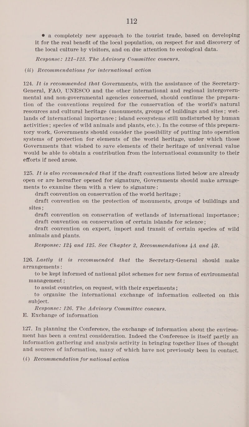 ® a completely new approach to the tourist trade, based on developing it for the real benefit of the local population, on respect for and discovery of the local culture by visitors, and on due attention to ecological data. Response: 121-123. The Advisory Committee concurs. (ii) Recommendations for international action 124. It is recommended that Governments, with the assistance of the Seeretary- General, FAO, UNESCO and the other international and regional intergovern- mental and non-governmental agencies concerned, should continue the prepara- tion of the conventions required for the conservation of the world’s natural resources and cultural heritage (monuments, groups of buildings and sites; wet- lands of international importance; island ecosystems still undisturbed by human activities ; species of wild animals and plants, etc.). In the course of this prepara- tory work, Governments should consider the possibility of putting into operation systems of protection for elements of the world heritage, under which those Governments that wished to save elements of their heritage of universal value would be able to obtain a contribution from the international community to their efforts if need arose. 125. It is also recommended that if the draft conventions listed below are already open or are hereafter opened for signature, Governments should make arrange- ments to examine them with a view to signature: draft convention on conservation of the world heritage ; draft convention on the protection of monuments, groups of buildings and sites ; draft convention on conservation of wetlands of international importance; draft convention on conservation of certain islands for science; draft convention on export, import and transit of certain species of wild animals and plants. Response: 124 and 125. See Chapter 2, Recommendations 4A and 4B. 126. Lastly it is recommended that the Secretary-General should make arrangements: to be kept informed of national pilot schemes for new forms of environmental management ; to assist countries, on request, with their experiments; to organize the international exchange of information collected on this subject. Response: 126. The Advisory Committee concurs. EK. Exchange of information 127. In planning the Conference, the exchange of information about the environ- ment has been a central consideration. Indeed the Conference is itself partly an information gathering and analysis activity in bringing together lines of thought and sources of information, many of which have not previously been in contact.