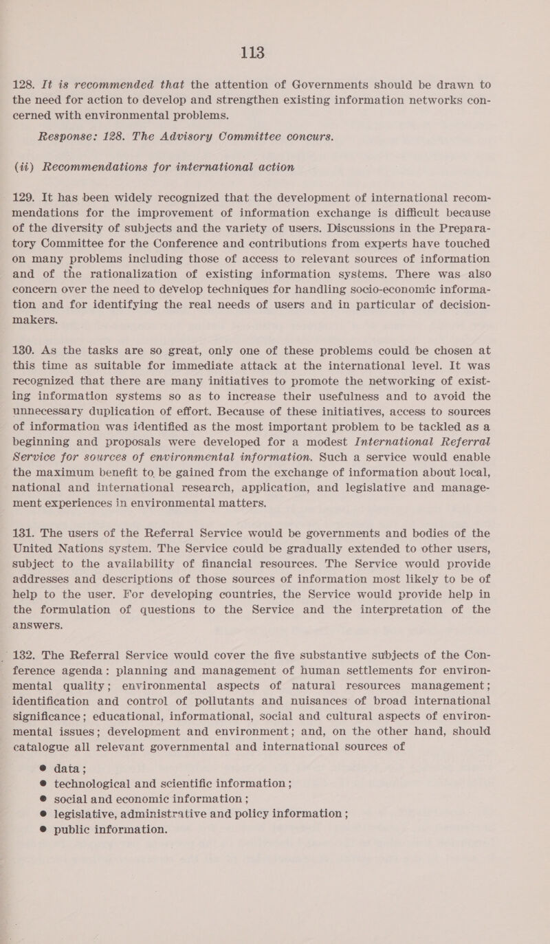 128. It is recommended that the attention of Governments should be drawn to the need for action to develop and strengthen existing information networks con- cerned with environmental problems. Response: 128. The Advisory Committee concurs. (it) Recommendations for international action - 129. It has been widely recognized that the development of international recom- mendations for the improvement of information exchange is difficult because of the diversity of subjects and the variety of users. Discussions in the Prepara- tory Committee for the Conference and contributions from experts have touched on many problems including those of access to relevant sources of information and of the rationalization of existing information systems. There was also concern over the need to develop techniques for handling socio-economic informa- tion and for identifying the real needs of users and in particular of decision- makers. 130. As the tasks are so great, only one of these problems could be chosen at this time as suitable for immediate attack at the international level. It was recognized that there are many initiatives to promote the networking of exist- ing information systems so as to increase their usefulness and to avoid the unnecessary duplication of effort. Because of these initiatives, access to sources of information was identified as the most important problem to be tackled as a beginning and proposals were developed for a modest International Referral Service for sources of environmental information. Such a service would enable the maximum benefit to be gained from the exchange of information about local, national and international research, application, and legislative and manage- ment experiences in environmental matters. 131. The users of the Referral Service would be governments and bodies of the United Nations system. The Service could be gradually extended to other users, subject to the availability of financial resources. The Service would provide addresses and descriptions of those sources of information most likely to be of help to the user. For developing countries, the Service would provide help in the formulation of questions to the Service and the interpretation of the answers. 182. The Referral Service would cover the five substantive subjects of the Con- _ ference agenda: planning and management of human settlements for environ- mental quality; environmental aspects of natural resources management ; identification and control of pollutants and nuisances of broad international significance; educational, informational, social and cultural aspects of environ- mental issues; development and environment; and, on the other hand, should catalogue all relevant governmental and international sources of ®@ data ; technological and scientific information ; social and economic information ; legislative, administrative and policy information ; public information.