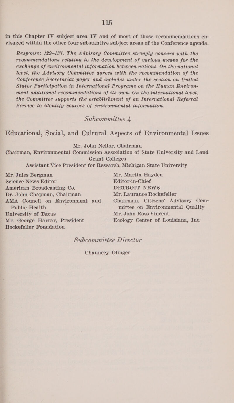 in this Chapter IV subject area IV and of most of those recommendations en- visaged within the other four substantive subject areas of the Conference agenda. Response: 129-137. The Advisory Committee strongly concurs with the recommendations relating to the development of various means for the exchange of environmental information between nations. On the national level, the Advisory Committee agrees with the recommendation of the Conference Secretariat paper and includes under the section on United States Participation in International Programs on the Human Environ- ment additional recommendations of its own. On the international level, the Committee supports the establishment of an International Referral Service to identify sources of environmental information. Subcommittee 4 Educational, Social, and Cultural Aspects of Environmental Issues Mr. John Nellor, Chairman Chairman, Environmental Commission Association of State University and Land Grant Colleges Assistant Vice President for Research, Michigan State University Mr. Jules Bergman Mr. Martin Hayden Science News Editor Editor-in-Chief American Broadcasting Co. DETROIT NEWS Dr. John Chapman, Chairman Mr. Laurance Rockefeller AMA Council on Environment and Chairman, Citizens’ Advisory Com- Public Health mittee on Environmental Quality University of Texas Mr. John Ross Vincent Mr. George Harrar, President Ecology Center of Louisiana, Inc. Rockefeller Foundation Subcommittee Director Chauncey Olinger