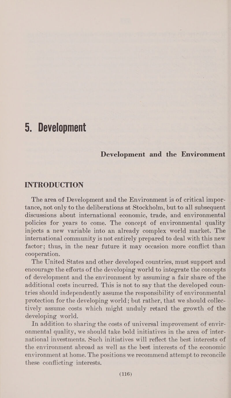 9. Development Development and the Environment INTRODUCTION The area of Development and the Environment is of critical impor- tance, not only to the deliberations at Stockholm, but to all subsequent discussions about international economic, trade, and environmental policies for years to come. The concept of environmental quality injects a new variable into an already complex world market. The international community is not entirely prepared to deal with this new factor; thus, in the near future it may occasion more conflict than cooperation. The United States and other developed countries, must support and encourage the efforts of the developing world to integrate the concepts of development and the environment by assuming a fair share of the additional costs incurred. This is not to say that the developed coun- tries should independently assume the responsibility of environmental protection for the developing world; but rather, that we should collec- tively assume costs which might unduly retard the growth of the developing world. In addition to sharing the costs of universal improvement of envir- onmental quality, we should take bold initiatives in the area of inter- national investments. Such initiatives will reflect the best interests of the environment abroad as well as the best interests of the economic environment at home. The positions we recommend attempt to reconcile these conflicting interests.