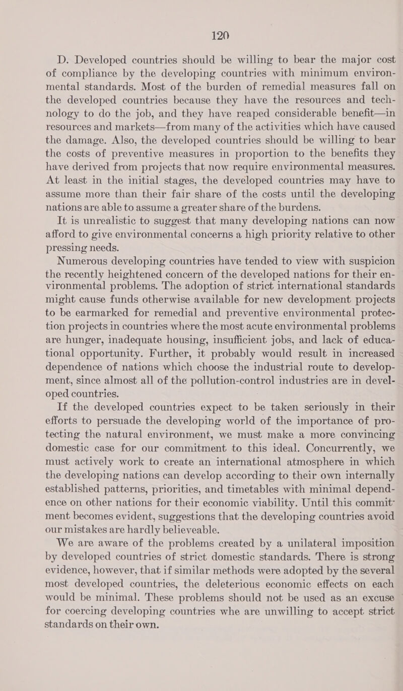 D. Developed countries should be willing to bear the major cost of compliance by the developing countries with minimum environ- mental standards. Most of the burden of remedial measures fall on the developed countries because they have the resources and _ tech- nology to do the job, and they have reaped considerable benefit—in resources and markets—from many of the activities which have caused the damage. Also, the developed countries should be willing to bear the costs of preventive measures in proportion to the benefits they have derived from projects that now require environmental measures. At least in the initial stages, the developed countries may have to assume more than their fair share of the costs until the developing nations are able to assume a greater share of the burdens. It is unrealistic to suggest that many developing nations can now afford to give environmental concerns a high priority relative to other pressing needs. Numerous developing countries have tended to view with suspicion the recently heightened concern of the developed nations for their en- vironmental problems. The adoption of strict international standards might cause funds otherwise available for new development projects to be earmarked for remedial and preventive environmental protec- tion projects in countries where the most acute environmental problems are hunger, inadequate housing, insufficient jobs, and lack of educa- tional opportunity. Further, it probably would result in increased dependence of nations which choose the industrial route to develop- ment, since almost all of the pollution-control industries are in devel- oped countries. | If the developed countries expect to be taken seriously in their efforts to persuade the developing world of the importance of pro- tecting the natural environment, we must make a more convincing domestic case for our commitment to this ideal. Concurrently, we must actively work to create an international atmosphere in which the developing nations can develop according to their own internally established patterns, priorities, and timetables with minimal depend- ence on other nations for their economic viability. Until this commit ment becomes evident, suggestions that the developing countries avoid our mistakes are hardly believeable. We are aware of the problems created by a unilateral imposition by developed countries of strict domestic standards. There is strong evidence, however, that if similar methods were adopted by the several most developed countries, the deleterious economic effects on each would be minimal. These problems should not be used as an excuse ~ for coercing developing countries whe are unwilling to accept strict standards on their own.