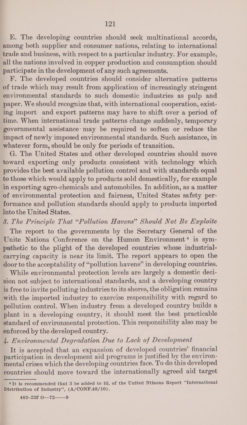 K. The developing countries should seek multinational accords, among both supplier and consumer nations, relating to international trade and business, with respect to a particular industry. For example, all the nations involved in copper production and consumption should participate in the development of any such agreements. F. The developed countries should consider alternative patterns of trade which may result from application of increasingly stringent environmental standards to such domestic industries as pulp and paper. We should recognize that, with international cooperation, exist- ing import and export patterns may have to shift over a period of time. When international trade patterns change suddenly, temporary governmental assistance: may be required to soften or reduce the impact of newly imposed environmental standards. Such assistance, in whatever form, should be only for periods of transition. G. The United States and other developed countries should move toward exporting only products consistent with technology which provides the best available pollution control and with standards equal to those which would apply to products sold domestically, for example in exporting agro-chemicals and automobiles. In addition, as a matter of environmental protection and fairness, United States safety per- formance and pollution standards should apply to products imported into the United States. 3. The Principle That “Pollution Havens” Should Not Be Exploite The report to the governments by the Secretary General of the Unite Nations Conference on the Humon Environment‘ is sym- pathetic to the plight of the developed countries whose industrial- carrying capacity is near its limit. The report appears to open the door to the acceptability of “pollution havens” in developing countries. While environmental protection levels are largely a domestic deci- sion not subject to international standards, and a developing country is free to invite polluting industries to its shores, the obligation remains with the imported industry to exercise responsibility with regard to pollution control. When industry from a developed country builds a plant in a developing country, it should meet the best practicable standard of environmental protection. This responsibility also may be enforced by the developed country. 4. Environmental Degradation Due to Lack of Development It is accepted that an expansion of developed countries’ financial participation in development aid programs is justified by the environ- mental crises which the developing countries face. To do this developed countries should move toward the internationally agreed aid target 4It is recommended that 3 be added to iii, of the United Ntiaons Report “International Distribution of Industry’, (A/CONF.48/10). 463-237 O—72 9 