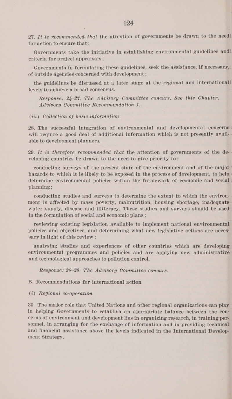 27. It is recommended that the attention of governments be drawn to the needi for action to ensure that: Governments take the initiative in establishing environmental guidelines andi criteria for project appraisals ; Governments in formulating these guidelines, seek the assistance, if necessary, , of outside agencies concerned with development ; the guidelines be discussed at a later stage at the regional and international| levels to achieve a broad consensus. Response: 24-27. The Advisory Committee concurs. See this Chapter, Advisory Committee Recommendation 1. (iii) Collection of basic information 28. The successful integration of environmental and developmental concerns; will require a good deal of additional information which is not presently avail-- able to development planners. 29. It is therefore recommended that the attention of governments of the de-- veloping countries be drawn to the need to give priority to: conducting surveys of the present state of the environment and of the major’ hazards to which it is likely to be exposed in the process of development, to help : determine environmental policies within the framework of economic and social . planning ; conducting studies and surveys to determine the extent to which the environ- - ment is affected by mass poverty, malnutrition, housing shortage, inadequate water supply, disease and illiteracy. These studies and surveys should be used in the formulation of social and economic plans ; reviewing existing legislation available to implement national environmental policies and objectives, and determining what new legislative actions are neces- sary in light of this review ; analysing studies and experiences of other countries which are developing environmental programmes and policies and are applying new administrative and technological approaches to pollution control. Response: 28-29. The Advisory Committee concurs. B. Recommendations for international action (1) Regional co-operation 30. The major role that United Nations and other regional organizations can play in helping Governments to establish an appropriate balance between the con- cerns of environment and development lies in organizing research, in training per- sonnel, in arranging for the exchange of information and in providing technical and financial assistance above the levels indicated in the International Develop- ment Strategy.