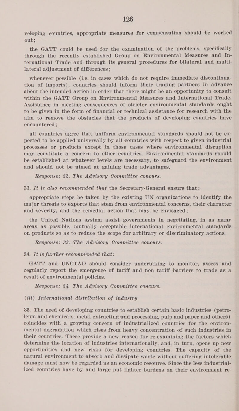 veloping countries, appropriate measures for compensation should be worked out ; the GATT could be used for the examination of the problems, specifically through the recently established Group on Environmental Measures and In- ternational Trade and through its general procedures for bilateral and multi- lateral adjustment of differences ; whenever possible (i.e. in cases which do not require immediate discontinua- tion of imports), countries should inform their trading partners in advance about the intended action in order that there might be an opportunity to consult within the GATT Group on Environmental Measures and International Trade. Assistance in meeting consequences of stricter environmental standards ought to be given in the form of financial or ‘technical assistance for research with the aim to remove the obstacles that the products of developing countries have encountered ; all countries agree that uniform environmental standards should not be ex- pected to be applied universally by all countries with respect to given industrial processes or products except in those cases where environmental disruption may constitute a concern to other countries. Environmental standards should be established at whatever levels are necessary, to safeguard the environment and should not be aimed at gaining trade advantages. Response: 32. The Advisory Committee concurs. 33. It is also recommended that the Secretary-General ensure that: appropriate steps be taken by the existing UN organizations to identify the major threats to exports that stem from environmental concerns, their character and severity, and the remedial action that may be envisaged ; the United Nations system assist governments in negotiating, in as many areas as possible, mutually acceptable international environmental standards on products so as to reduce the scope for arbitrary or discriminatory actions. Response: 33. The Advisory Committee concurs. 34. It is further recommended that: GATT and UNCTAD should consider undertaking to monitor, assess and regularly report the emergence of tariff and non tariff barriers to trade as a result of environmental policies. Response: 34. The Advisory Committee concurs. (iit) International distribution of industry 35. The need of developing countries to establish certain basic industries (petro- ‘leum and chemicals, metal extracting and processing, pulp and paper and others) coincides with a growing concern of industrialized countries for the environ- mental degradation which rises from heavy concentration of such industries in their countries. These provide a new reason for re-examining the factors which determine ‘the location of industries internationally, and, in turn, opens up new opportunities and new risks for developing countries. The capacity of the natural environment to absorb and dissipate waste without suffering intolerable damage must now be regarded as an economic resource. Since the less industrial- ized countries have by and large put lighter burdens on their environment re-