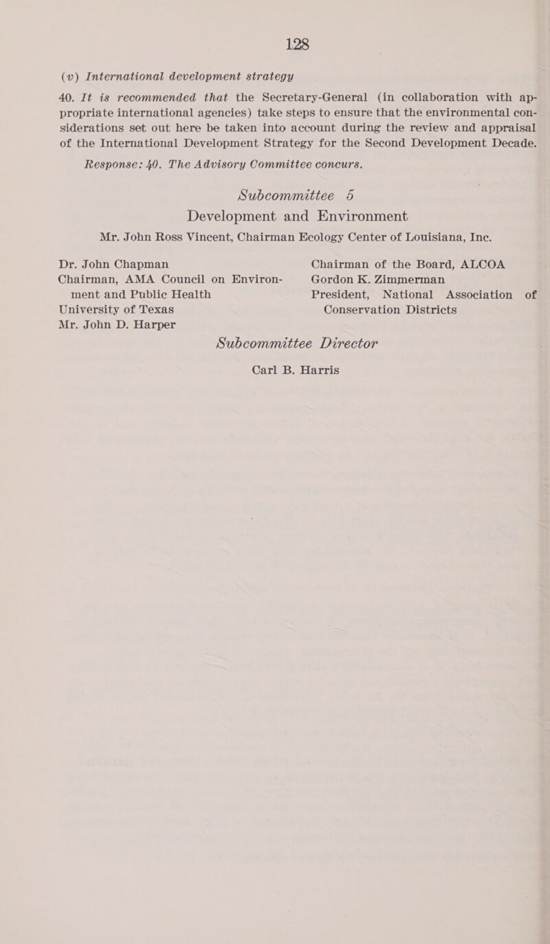 (v) International development strategy 40. It is recommended that the Secretary-General (in collaboration with ap- propriate international agencies) take steps to ensure that the environmental con- siderations set out here be taken into account during the review and appraisal of the International Development Strategy for the Second Development Decade. Response: 40. The Advisory Committee concurs. Subcommittee 65 Development and Environment Mr. John Ross Vincent, Chairman Ecology Center of Louisiana, Inc. Dr. John Chapman Chairman of the Board, ALCOA Chairman, AMA Council on Environ- Gordon K. Zimmerman ment and Public Health President, National Association of University of Texas Conservation Districts Mr. John D. Harper Subcommittee Director Carl B. Harris