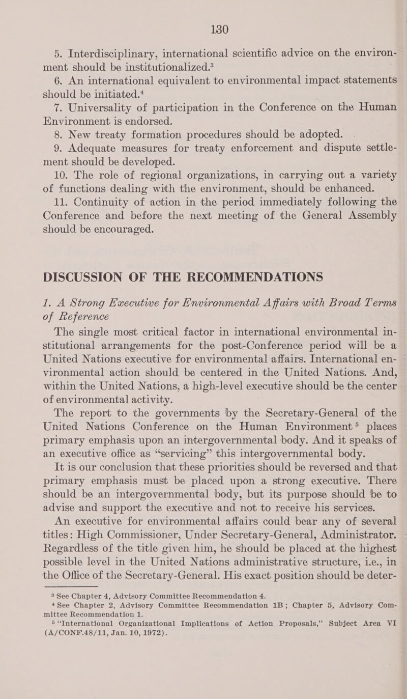 5. Interdisciplinary, international scientific advice on the environ- ment should be institutionalized.’ 6. An international equivalent to environmental impact statements should be initiated.‘ 7. Universality of participation in the Conference on the Human Environment is endorsed. 8. New treaty formation procedures should be adopted. 9. Adequate measures for treaty enforcement and dispute settle- ment should be developed. 10. The role of regional organizations, in carrying out a variety of functions dealing with the environment, should be enhanced. 11. Continuity of action in the period immediately following the Conference and before the next meeting of the General Assembly should be encouraged. DISCUSSION OF THE RECOMMENDATIONS 1. A Strong Executive for Environmental Affairs with Broad Terms of Reference The single most critical factor in international environmental in- stitutional arrangements for the post-Conference period will be a United Nations executive for environmental affairs. International en- vironmental action should be centered in the United Nations. And, within the United Nations, a high-level executive should be the center of environmental activity. The report to the governments by the &gt; Seoretry GOneen of the United Nations Conference on the Human Environment® places primary emphasis upon an intergovernmental body. And it speaks of an executive office as “servicing” this intergovernmental body. It is our conclusion that these priorities should be reversed and that primary emphasis must be placed upon a strong executive. There should be an intergovernmental body, but its purpose should be to advise and support the executive and not to receive his services. An executive for environmental affairs could bear any of several titles: High Commissioner, Under Secretary-General, Administrator. Regardless of the title given him, he should be placed at the highest possible level in the United Nations administrative structure, 1.e., in the Office of the Secretary-General. His exact position should be deter- 3 See Chapter 4, Advisory Committee Recommendation 4. 4See Chapter 2, Advisory Committee Recommendation 1B; Chapter 5, Advisory Com- mittee Recommendation 1. &gt;“International Organizational Implications of Action Proposals,’’ Subject Area VI (A/CONF.48/11, Jan. 10, 1972).
