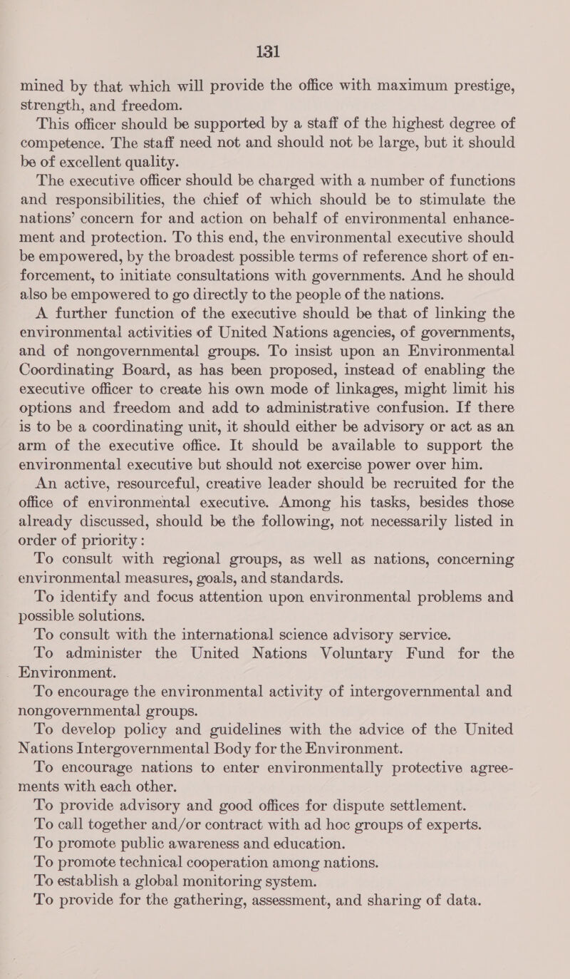mined by that which will provide the office with maximum prestige, strength, and freedom. This officer should be supported by a staff of the highest degree of competence. The staff need not and should not be large, but it should be of excellent quality. The executive officer should be charged with a number of functions and responsibilities, the chief of which should be to stimulate the nations’ concern for and action on behalf of environmental enhance- ment and protection. To this end, the environmental executive should be empowered, by the broadest possible terms of reference short of en- forcement, to initiate consultations with governments. And he should also be empowered to go directly to the people of the nations. A further function of the executive should be that of linking the environmental activities of United Nations agencies, of governments, and of nongovernmental groups. To insist upon an Environmental Coordinating Board, as has been proposed, instead of enabling the executive officer to create his own mode of linkages, might limit his options and freedom and add to administrative confusion. If there is to be a coordinating unit, it should either be advisory or act as an arm of the executive office. It should be available to support the environmental executive but should not exercise power over him. An active, resourceful, creative leader should be recruited for the office of environmental executive. Among his tasks, besides those already discussed, should be the following, not necessarily listed in order of priority : To consult with regional groups, as well as nations, concerning environmental measures, goals, and standards. To identify and focus attention upon environmental problems and possible solutions. To consult with the international science advisory service. To administer the United Nations Voluntary Fund for the _ Environment. To encourage the environmental activity of intergovernmental and nongovernmental groups. To develop policy and guidelines with the advice of the United Nations Intergovernmental Body for the Environment. To encourage nations to enter environmentally protective agree- ments with each other. To provide advisory and good offices for dispute settlement. To call together and/or contract with ad hoc groups of experts. To promote public awareness and education. To promote technical cooperation among nations. To establish a global monitoring system. To provide for the gathering, assessment, and sharing of data.