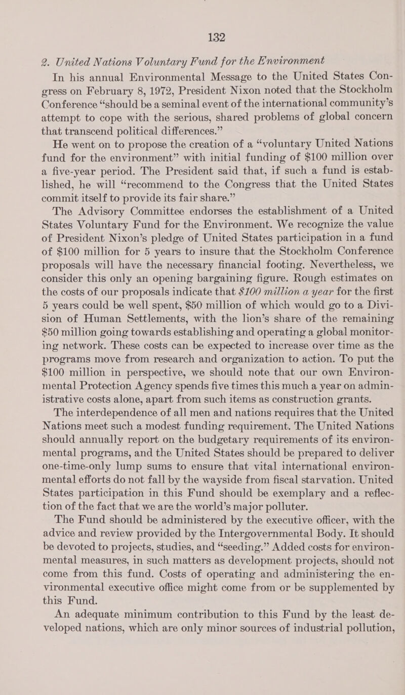 2. United Nations Voluntary Fund for the Environment In his annual Environmental Message to the United States Con- gress on February 8, 1972, President Nixon noted that the Stockholm Conference “should be a seminal event of the international community’s attempt to cope with the serious, shared problems of et concern that transcend political differences.” He went on to propose the creation of a “voluntary United Nations fund for the environment” with initial funding of $100 million over a five-year period. The President said that, if such a fund is estab- lished, he will “recommend to the Congress that the United States commit itself to provide its fair share.” The Advisory Committee endorses the establishment of a United States Voluntary Fund for the Environment. We recognize the value of President Nixon’s pledge of United States participation in a fund of $100 million for 5 years to insure that the Stockholm Conference proposals will have the necessary financial footing. Nevertheless, we consider this only an opening bargaining figure. Rough estimates on the costs of our proposals indicate that $100 million a year for the first 5 years could be well spent, $50 million of which would go to a Divi- sion of Human Settlements, with the lion’s share of the remaining $50 million going towards establishing and operating a global monitor- ing network. These costs can be expected to increase over time as the programs move from research and organization to action. To put the $100 million in perspective, we should note that our own Environ- mental Protection Agency spends five times this much a year on admin- istrative costs alone, apart from such items as construction grants. The interdependence of all men and nations requires that the United Nations meet such a modest funding requirement. The United Nations should annually report on the budgetary requirements of its environ- mental programs, and the United States should be prepared to deliver one-time-only lump sums to ensure that vital international environ- mental efforts do not fall by the wayside from fiscal starvation. United States participation in this Fund should be exemplary and a reflec- tion of the fact that we are the world’s major polluter. The Fund should be administered by the executive officer, with the advice and review provided by the Intergovernmental Body. It should be devoted to projects, studies, and “seeding.”” Added costs for environ- mental measures, in such matters as development projects, should not come from this fund. Costs of operating and administering the en- vironmental executive office might come from or be supplemented by this Fund. | An adequate minimum contribution to this Fund by the least. de- veloped nations, which are only minor sources of industrial pollution,