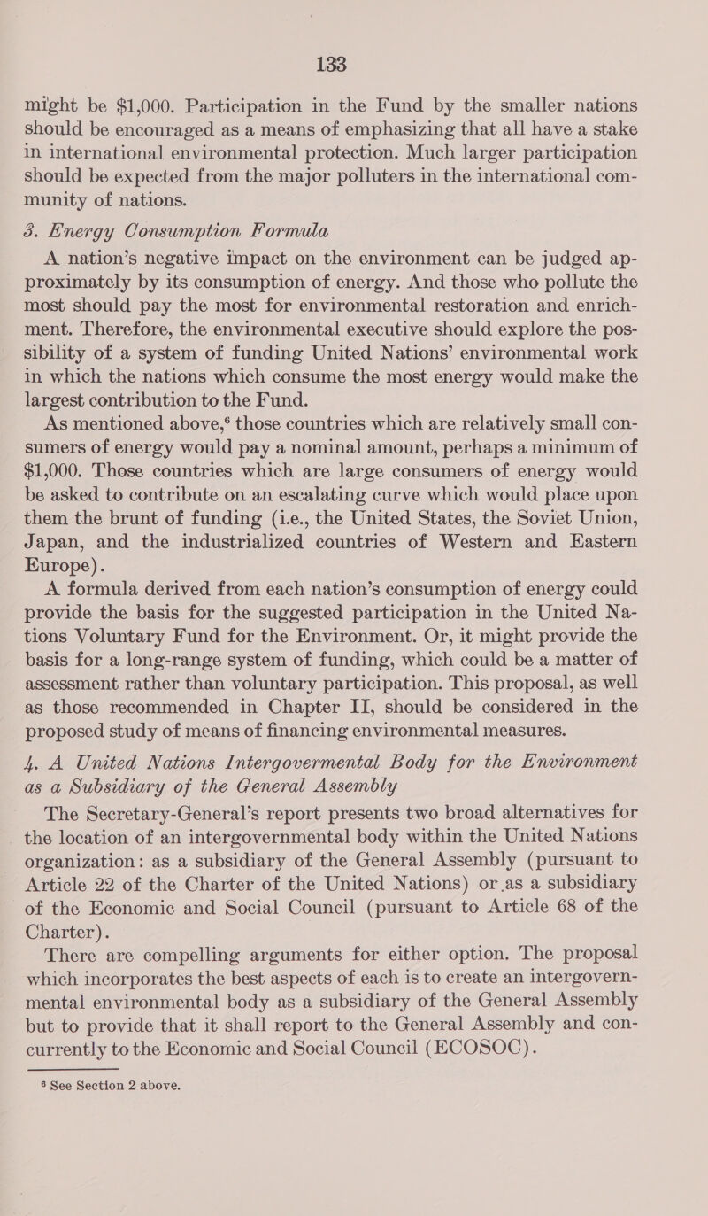 might be $1,000. Participation in the Fund by the smaller nations should be encouraged as a means of emphasizing that all have a stake in international environmental protection. Much larger participation should be expected from the major polluters in the international com- munity of nations. 3. Energy Consumption Formula A nation’s negative impact on the environment can be judged ap- proximately by its consumption of energy. And those who pollute the most should pay the most for environmental restoration and enrich- ment. Therefore, the environmental executive should explore the pos- sibility of a system of funding United Nations’ environmental work in which the nations which consume the most energy would make the largest contribution to the Fund. As mentioned above,* those countries which are relatively small con- sumers of energy would pay a nominal amount, perhaps a minimum of $1,000. Those countries which are large consumers of energy would be asked to contribute on an escalating curve which would place upon them the brunt of funding (i.e., the United States, the Soviet Union, Japan, and the industrialized countries of Western and Eastern Europe). A formula derived from each nation’s consumption of energy could provide the basis for the suggested participation in the United Na- tions Voluntary Fund for the Environment. Or, it might provide the basis for a long-range system of funding, which could be a matter of assessment rather than voluntary participation. This proposal, as well as those recommended in Chapter II, should be considered in the proposed study of means of financing environmental measures. 4. A United Nations Intergovermental Body for the Environment as a Subsidiary of the General Assembly The Secretary-General’s report presents two broad alternatives for _ the location of an intergovernmental body within the United Nations organization: as a subsidiary of the General Assembly (pursuant to Article 22 of the Charter of the United Nations) or.as a subsidiary of the Economic and Social Council (pursuant to Article 68 of the Charter). There are compelling arguments for either option. The proposal which incorporates the best aspects of each is to create an intergovern- mental environmental body as a subsidiary of the General Assembly but to provide that it shall report to the General Assembly and con- currently to the Economic and Social Council (ECOSOC). 6 See Section 2 above.