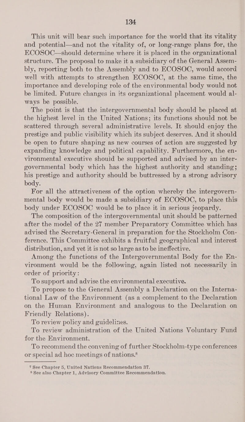 This unit will bear such importance for the world that its vitality and potential—and not the vitality of, or long-range plans for, the ECOSOC—should determine where it is placed in the organizational structure. The proposal to make it a subsidiary of the General Assem- bly, reporting both to the Assembly and to ECOSOC, would accord well with attempts to strengthen ECOSOC, at the same time, the importance and developing role of the environmental body would not be limited. Future changes in its organizational placement would al- ways be possible. The point is that the intergovernmental body should be placed at the highest level in the United Nations; its functions should not be scattered through several administrative levels. It should enjoy the prestige and public visibility which its subject deserves. And it should be open to future shaping as new courses of action are suggested by expanding knowledge and political capability. Furthermore, the en- vironmental executive shouid be supported and advised by an inter- governmental body which has the highest authority and standing; his prestige and authority should be buttressed by a strong advisory body. For all the attractiveness of the option whereby the intergovern- mental body would be made a subsidiary of ECOSOC, to place this body under ECOSOC would be to place it in serious jeopardy. The composition of the intergovernmental unit should be patterned after the model of the 27 member Preparatory Committee which has advised the Secretary-General in preparation for the Stockholm Con- ference. This Committee exhibits a fruitful geographical and interest distribution, and yet it is not so large as to be ineffective. Among the functions of the Intergovernmental Body for the En- vironment would be the following, again listed not necessarily in order of priority: To support and advise the environmental executive. To propose to the General Assembly a Declaration on the Interna- tional Law of the Environment (as a complement to the Declaration on the Human Environment and analogous to the Declaration on Friendly Relations). To review policy and guidelines. To review administration of the United Nations Voluntary Fund for the Environment. To recommend the convening of further Stockholm-type conferences or special ad hoc meetings of nations.® 7 See Chapter 5, United Nations Recommendation 37. 8 See also Chapter 1, Advisory Committee Recommendation.