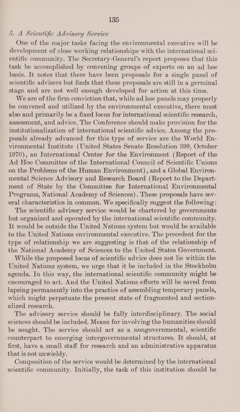 bd. A Scientific Advisory Service One of the major tasks facing the environmental executive will be development of close working relationships with the international sci- entific community. The Secretary-General’s report. proposes that this task be accomplished by convening groups of experts on an ad hoc basis. It notes that there have been proposals for a single panel of scientific advisers but finds that these proposals are still in a germinal stage and are not well enough developed for action at this time. Weare of the firm conviction that, while ad hoc panels may properly be convened and utilized by the environmental executive, there must also and primarily be a fixed locus for international scientific research, assessment, and advice. The Conference should make provision for the institutionalization of international scientific advice. Among the pro- posals already advanced for this type of service are the World En- vironmental Institute (United States Senate Resolution 399, October 1970), an International Center for the Environment (Report of the Ad Hoc Committee of the International Council of Scientific Unions on the Problems of the Human Environment), and a Global Environ- mental Science Advisory and Research Board (Report to the Depart- ment of State by the Committee for International Environmental Programs, National Academy of Sciences). These proposals have sev- eral characteristics in common. We specifically suggest the following: The scientific advisory service would be chartered by governments but organized and operated by the international scientific community. It would be outside the United Nations system but would be available to the United Nations environmental executive. The precedent for the type of relationship we are suggesting is that of the relationship of the National Academy of Sciences to the United States Government. While the proposed locus of scientific advice does not lie within the United Nations system, we urge that it be included in the Stockholm agenda. In this way, the international scientific community might be _ encouraged to act. And the United Nations efforts will be saved from lapsing permanently into the practice of assembling temporary panels, which might perpetuate the present state of fragmented and section- alized research. The advisory service should be fully interdisciplinary. The social sciences should be included. Means for involving the humanities should be sought. The service should act as a nongovernmental, scientific counterpart to emerging intergovernmental structures. It should, at first, have a small staff for research and an administrative apparatus that 1s not unwieldy. Composition of the service would be determined by the international scientific community. Initially, the task of this institution should be